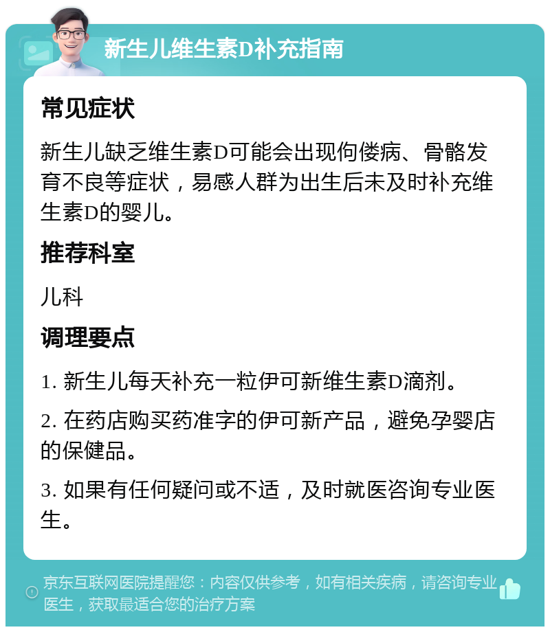 新生儿维生素D补充指南 常见症状 新生儿缺乏维生素D可能会出现佝偻病、骨骼发育不良等症状，易感人群为出生后未及时补充维生素D的婴儿。 推荐科室 儿科 调理要点 1. 新生儿每天补充一粒伊可新维生素D滴剂。 2. 在药店购买药准字的伊可新产品，避免孕婴店的保健品。 3. 如果有任何疑问或不适，及时就医咨询专业医生。