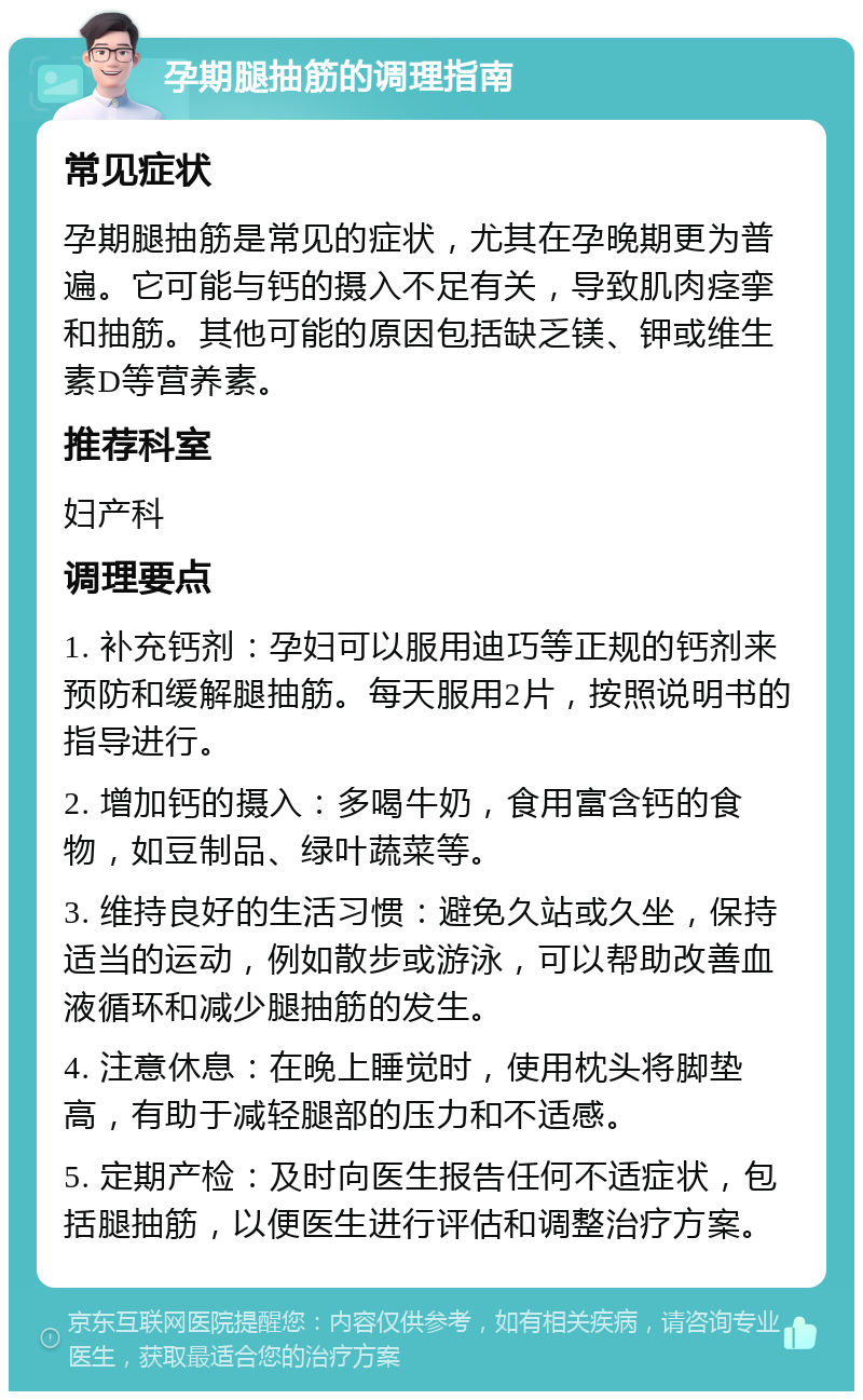 孕期腿抽筋的调理指南 常见症状 孕期腿抽筋是常见的症状，尤其在孕晚期更为普遍。它可能与钙的摄入不足有关，导致肌肉痉挛和抽筋。其他可能的原因包括缺乏镁、钾或维生素D等营养素。 推荐科室 妇产科 调理要点 1. 补充钙剂：孕妇可以服用迪巧等正规的钙剂来预防和缓解腿抽筋。每天服用2片，按照说明书的指导进行。 2. 增加钙的摄入：多喝牛奶，食用富含钙的食物，如豆制品、绿叶蔬菜等。 3. 维持良好的生活习惯：避免久站或久坐，保持适当的运动，例如散步或游泳，可以帮助改善血液循环和减少腿抽筋的发生。 4. 注意休息：在晚上睡觉时，使用枕头将脚垫高，有助于减轻腿部的压力和不适感。 5. 定期产检：及时向医生报告任何不适症状，包括腿抽筋，以便医生进行评估和调整治疗方案。