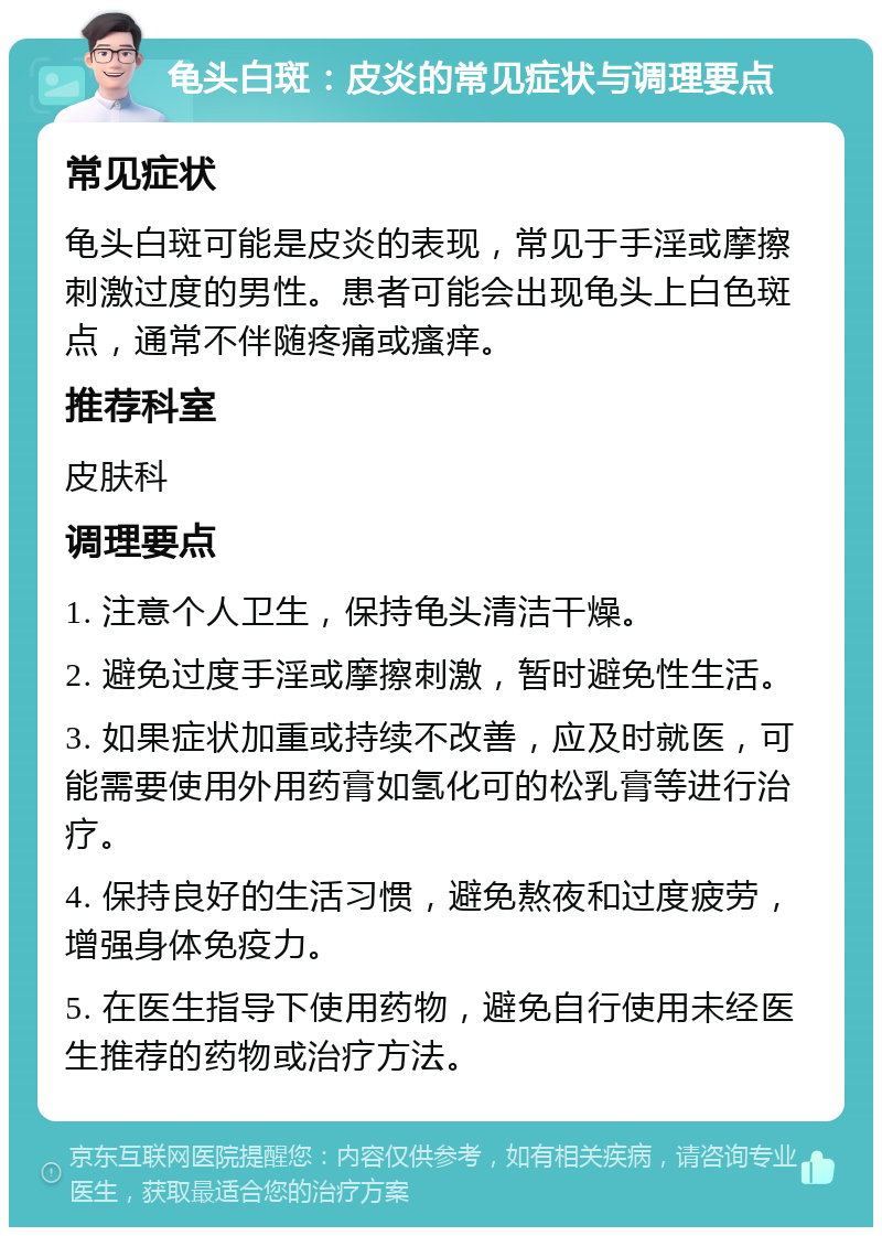 龟头白斑：皮炎的常见症状与调理要点 常见症状 龟头白斑可能是皮炎的表现，常见于手淫或摩擦刺激过度的男性。患者可能会出现龟头上白色斑点，通常不伴随疼痛或瘙痒。 推荐科室 皮肤科 调理要点 1. 注意个人卫生，保持龟头清洁干燥。 2. 避免过度手淫或摩擦刺激，暂时避免性生活。 3. 如果症状加重或持续不改善，应及时就医，可能需要使用外用药膏如氢化可的松乳膏等进行治疗。 4. 保持良好的生活习惯，避免熬夜和过度疲劳，增强身体免疫力。 5. 在医生指导下使用药物，避免自行使用未经医生推荐的药物或治疗方法。