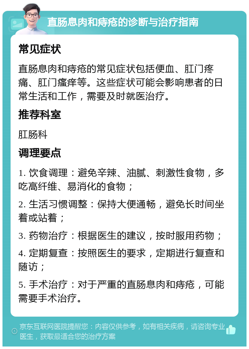 直肠息肉和痔疮的诊断与治疗指南 常见症状 直肠息肉和痔疮的常见症状包括便血、肛门疼痛、肛门瘙痒等。这些症状可能会影响患者的日常生活和工作，需要及时就医治疗。 推荐科室 肛肠科 调理要点 1. 饮食调理：避免辛辣、油腻、刺激性食物，多吃高纤维、易消化的食物； 2. 生活习惯调整：保持大便通畅，避免长时间坐着或站着； 3. 药物治疗：根据医生的建议，按时服用药物； 4. 定期复查：按照医生的要求，定期进行复查和随访； 5. 手术治疗：对于严重的直肠息肉和痔疮，可能需要手术治疗。