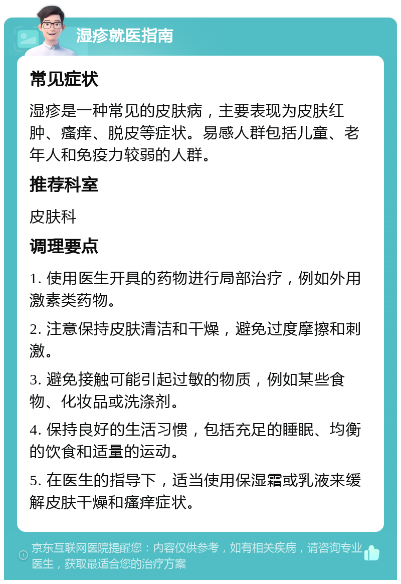 湿疹就医指南 常见症状 湿疹是一种常见的皮肤病，主要表现为皮肤红肿、瘙痒、脱皮等症状。易感人群包括儿童、老年人和免疫力较弱的人群。 推荐科室 皮肤科 调理要点 1. 使用医生开具的药物进行局部治疗，例如外用激素类药物。 2. 注意保持皮肤清洁和干燥，避免过度摩擦和刺激。 3. 避免接触可能引起过敏的物质，例如某些食物、化妆品或洗涤剂。 4. 保持良好的生活习惯，包括充足的睡眠、均衡的饮食和适量的运动。 5. 在医生的指导下，适当使用保湿霜或乳液来缓解皮肤干燥和瘙痒症状。