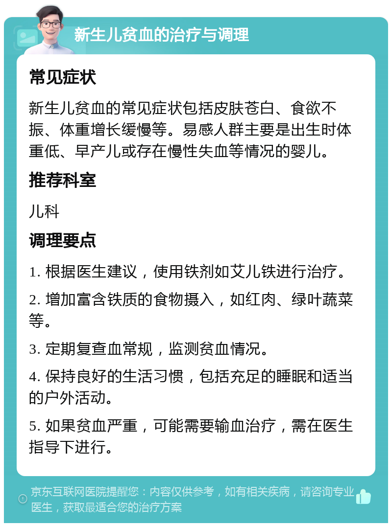 新生儿贫血的治疗与调理 常见症状 新生儿贫血的常见症状包括皮肤苍白、食欲不振、体重增长缓慢等。易感人群主要是出生时体重低、早产儿或存在慢性失血等情况的婴儿。 推荐科室 儿科 调理要点 1. 根据医生建议，使用铁剂如艾儿铁进行治疗。 2. 增加富含铁质的食物摄入，如红肉、绿叶蔬菜等。 3. 定期复查血常规，监测贫血情况。 4. 保持良好的生活习惯，包括充足的睡眠和适当的户外活动。 5. 如果贫血严重，可能需要输血治疗，需在医生指导下进行。