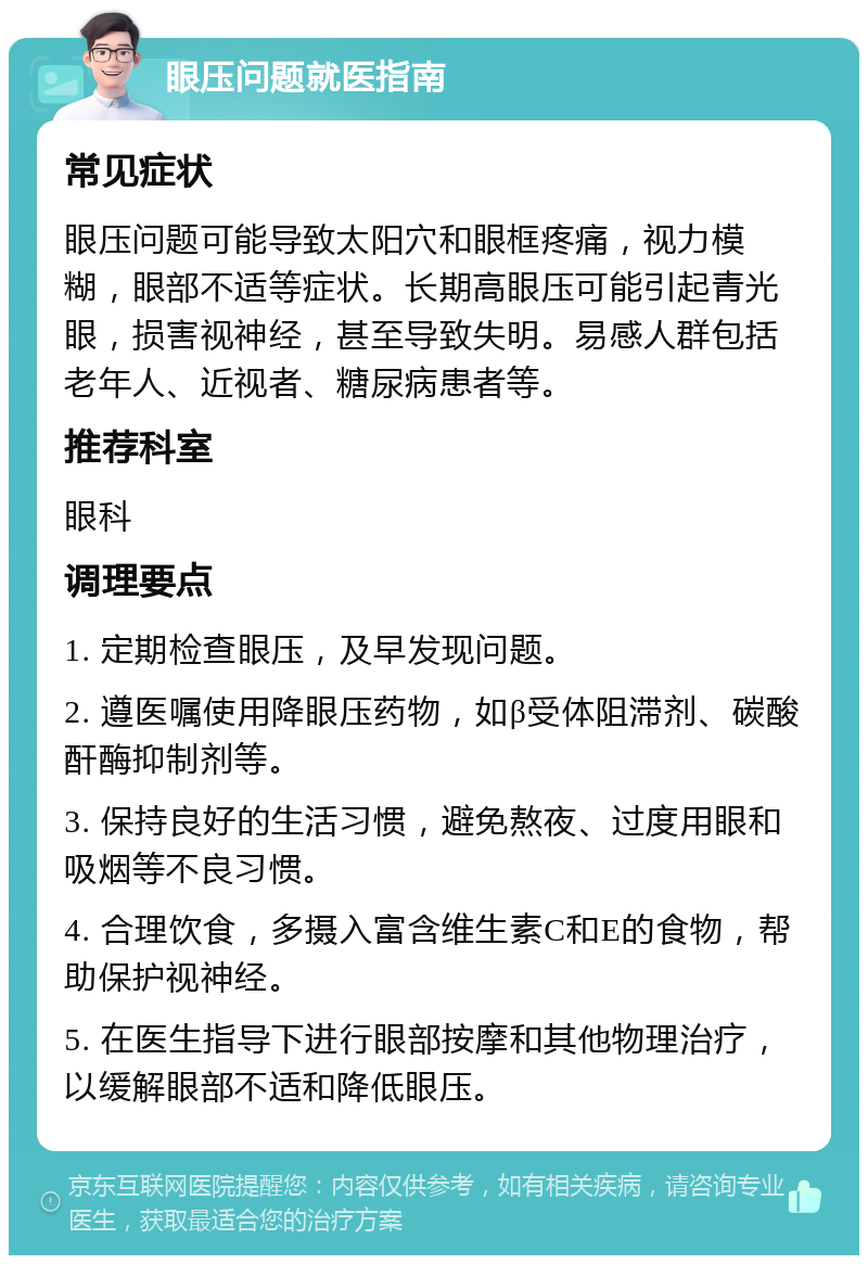 眼压问题就医指南 常见症状 眼压问题可能导致太阳穴和眼框疼痛，视力模糊，眼部不适等症状。长期高眼压可能引起青光眼，损害视神经，甚至导致失明。易感人群包括老年人、近视者、糖尿病患者等。 推荐科室 眼科 调理要点 1. 定期检查眼压，及早发现问题。 2. 遵医嘱使用降眼压药物，如β受体阻滞剂、碳酸酐酶抑制剂等。 3. 保持良好的生活习惯，避免熬夜、过度用眼和吸烟等不良习惯。 4. 合理饮食，多摄入富含维生素C和E的食物，帮助保护视神经。 5. 在医生指导下进行眼部按摩和其他物理治疗，以缓解眼部不适和降低眼压。