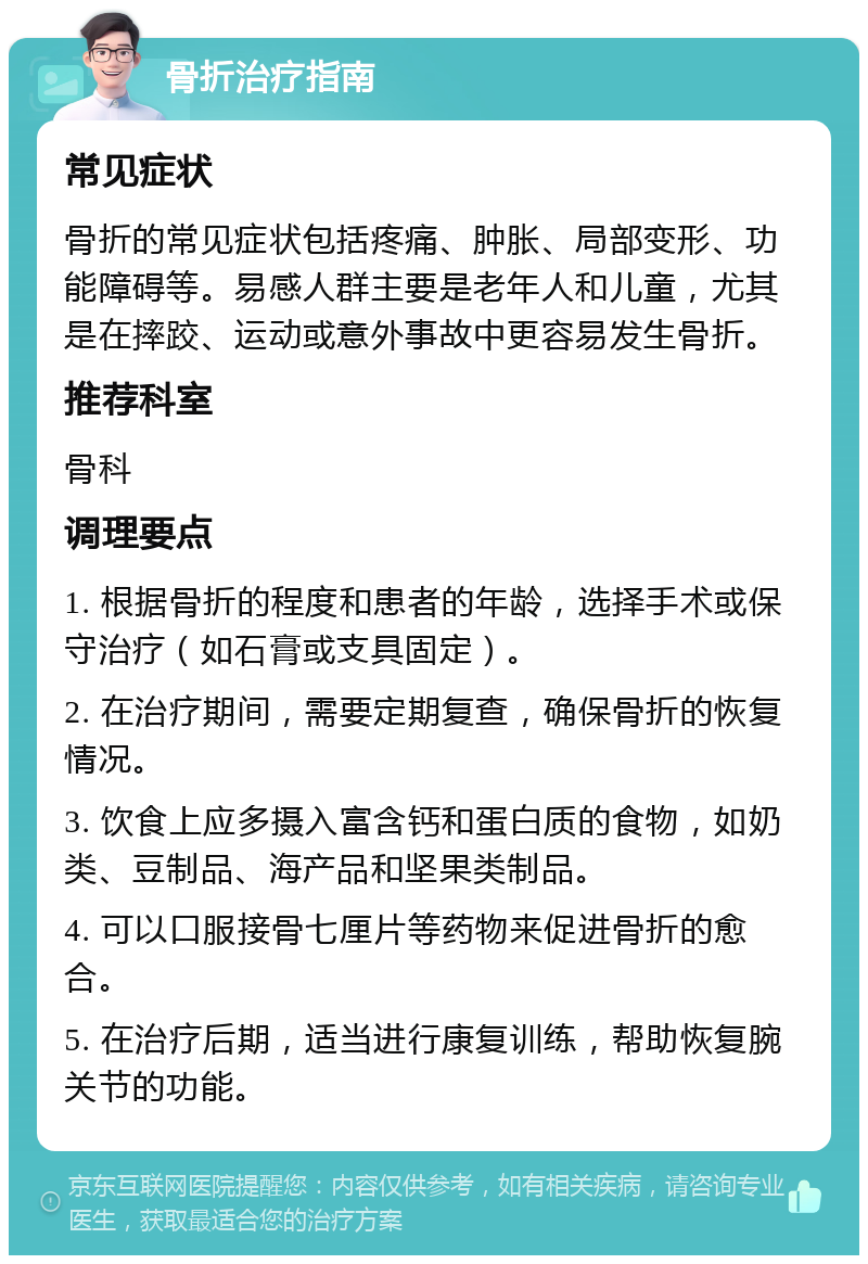 骨折治疗指南 常见症状 骨折的常见症状包括疼痛、肿胀、局部变形、功能障碍等。易感人群主要是老年人和儿童，尤其是在摔跤、运动或意外事故中更容易发生骨折。 推荐科室 骨科 调理要点 1. 根据骨折的程度和患者的年龄，选择手术或保守治疗（如石膏或支具固定）。 2. 在治疗期间，需要定期复查，确保骨折的恢复情况。 3. 饮食上应多摄入富含钙和蛋白质的食物，如奶类、豆制品、海产品和坚果类制品。 4. 可以口服接骨七厘片等药物来促进骨折的愈合。 5. 在治疗后期，适当进行康复训练，帮助恢复腕关节的功能。