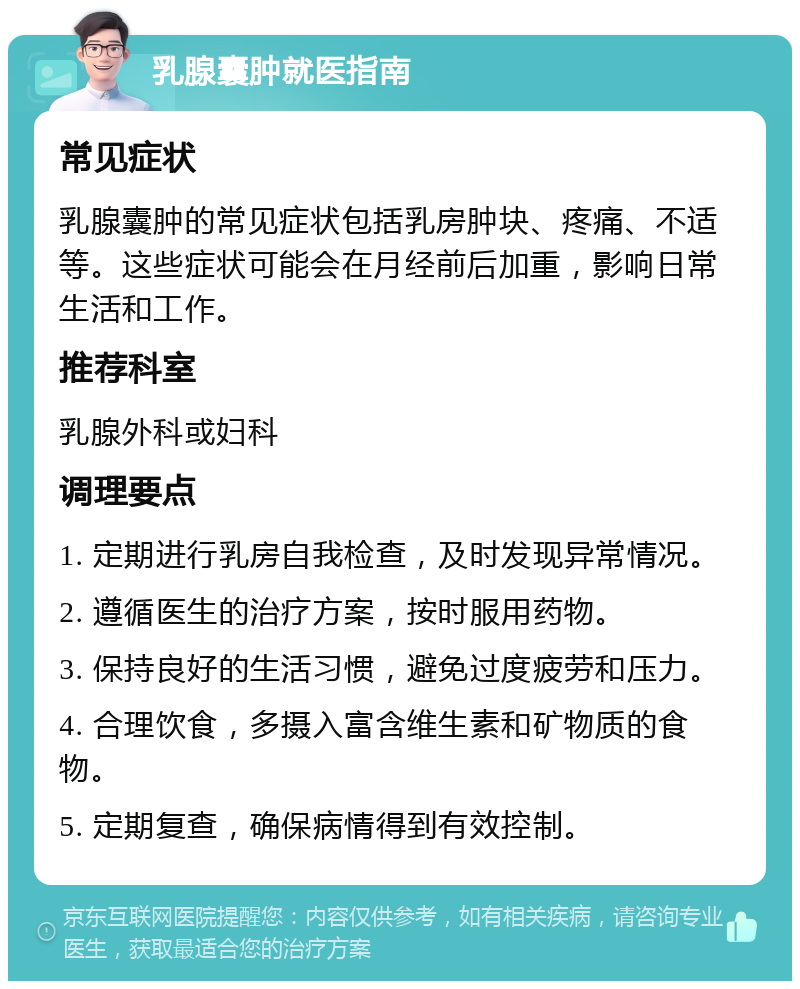 乳腺囊肿就医指南 常见症状 乳腺囊肿的常见症状包括乳房肿块、疼痛、不适等。这些症状可能会在月经前后加重，影响日常生活和工作。 推荐科室 乳腺外科或妇科 调理要点 1. 定期进行乳房自我检查，及时发现异常情况。 2. 遵循医生的治疗方案，按时服用药物。 3. 保持良好的生活习惯，避免过度疲劳和压力。 4. 合理饮食，多摄入富含维生素和矿物质的食物。 5. 定期复查，确保病情得到有效控制。