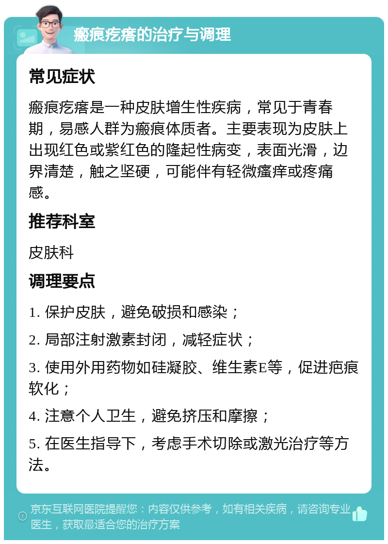 瘢痕疙瘩的治疗与调理 常见症状 瘢痕疙瘩是一种皮肤增生性疾病，常见于青春期，易感人群为瘢痕体质者。主要表现为皮肤上出现红色或紫红色的隆起性病变，表面光滑，边界清楚，触之坚硬，可能伴有轻微瘙痒或疼痛感。 推荐科室 皮肤科 调理要点 1. 保护皮肤，避免破损和感染； 2. 局部注射激素封闭，减轻症状； 3. 使用外用药物如硅凝胶、维生素E等，促进疤痕软化； 4. 注意个人卫生，避免挤压和摩擦； 5. 在医生指导下，考虑手术切除或激光治疗等方法。