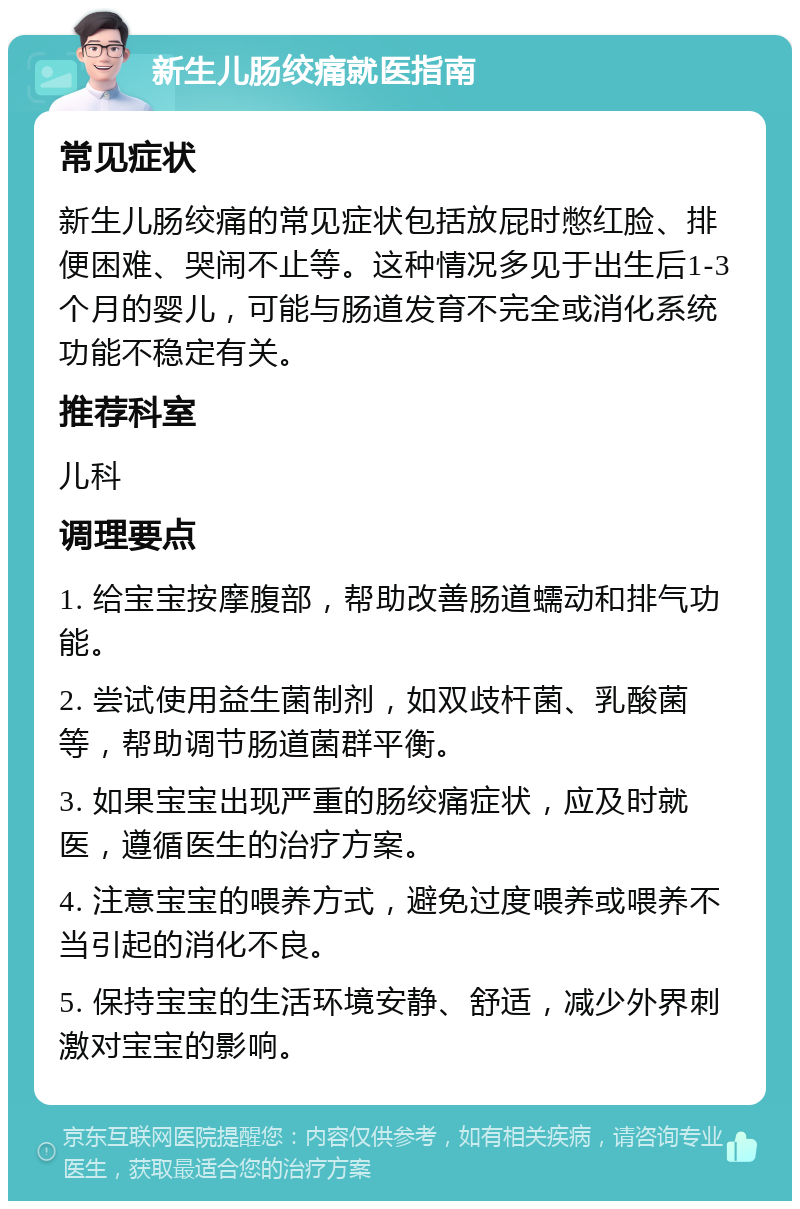 新生儿肠绞痛就医指南 常见症状 新生儿肠绞痛的常见症状包括放屁时憋红脸、排便困难、哭闹不止等。这种情况多见于出生后1-3个月的婴儿，可能与肠道发育不完全或消化系统功能不稳定有关。 推荐科室 儿科 调理要点 1. 给宝宝按摩腹部，帮助改善肠道蠕动和排气功能。 2. 尝试使用益生菌制剂，如双歧杆菌、乳酸菌等，帮助调节肠道菌群平衡。 3. 如果宝宝出现严重的肠绞痛症状，应及时就医，遵循医生的治疗方案。 4. 注意宝宝的喂养方式，避免过度喂养或喂养不当引起的消化不良。 5. 保持宝宝的生活环境安静、舒适，减少外界刺激对宝宝的影响。