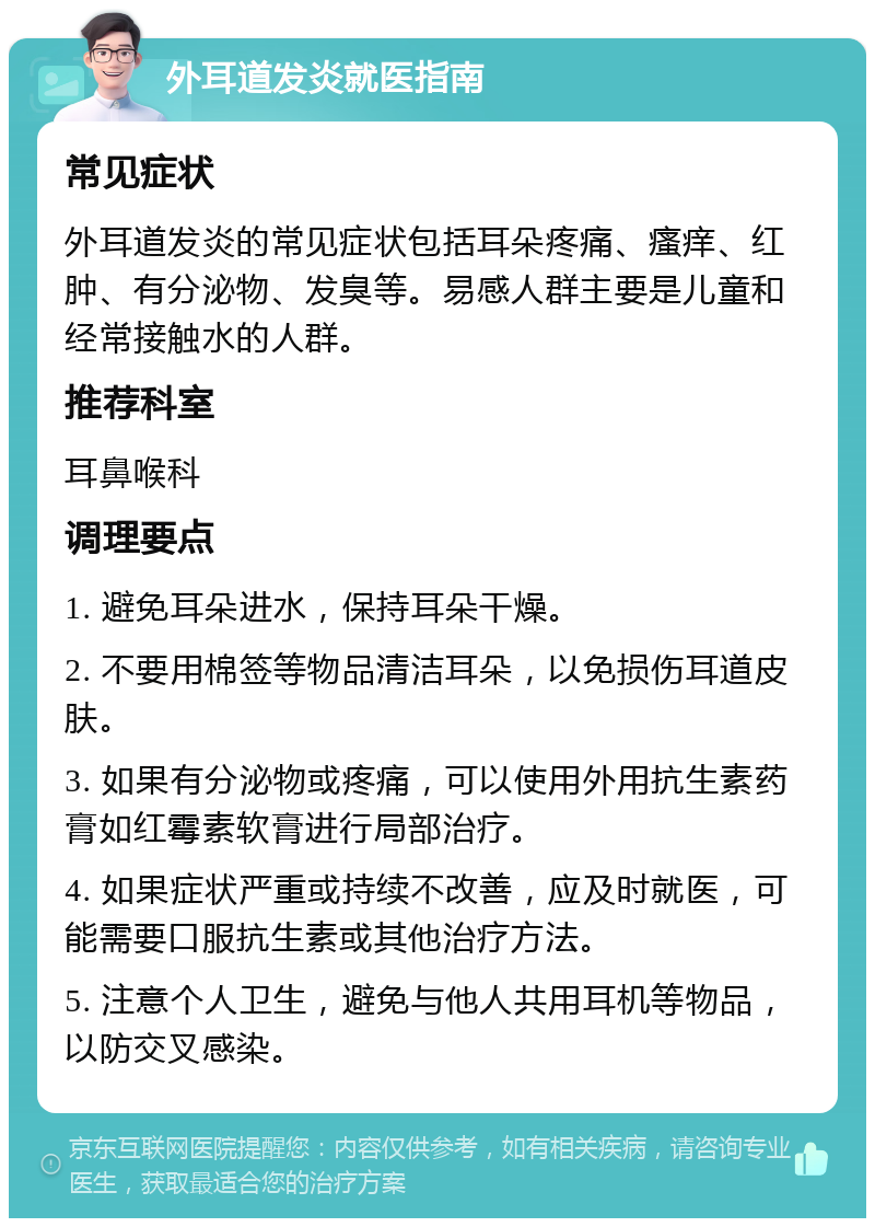 外耳道发炎就医指南 常见症状 外耳道发炎的常见症状包括耳朵疼痛、瘙痒、红肿、有分泌物、发臭等。易感人群主要是儿童和经常接触水的人群。 推荐科室 耳鼻喉科 调理要点 1. 避免耳朵进水，保持耳朵干燥。 2. 不要用棉签等物品清洁耳朵，以免损伤耳道皮肤。 3. 如果有分泌物或疼痛，可以使用外用抗生素药膏如红霉素软膏进行局部治疗。 4. 如果症状严重或持续不改善，应及时就医，可能需要口服抗生素或其他治疗方法。 5. 注意个人卫生，避免与他人共用耳机等物品，以防交叉感染。