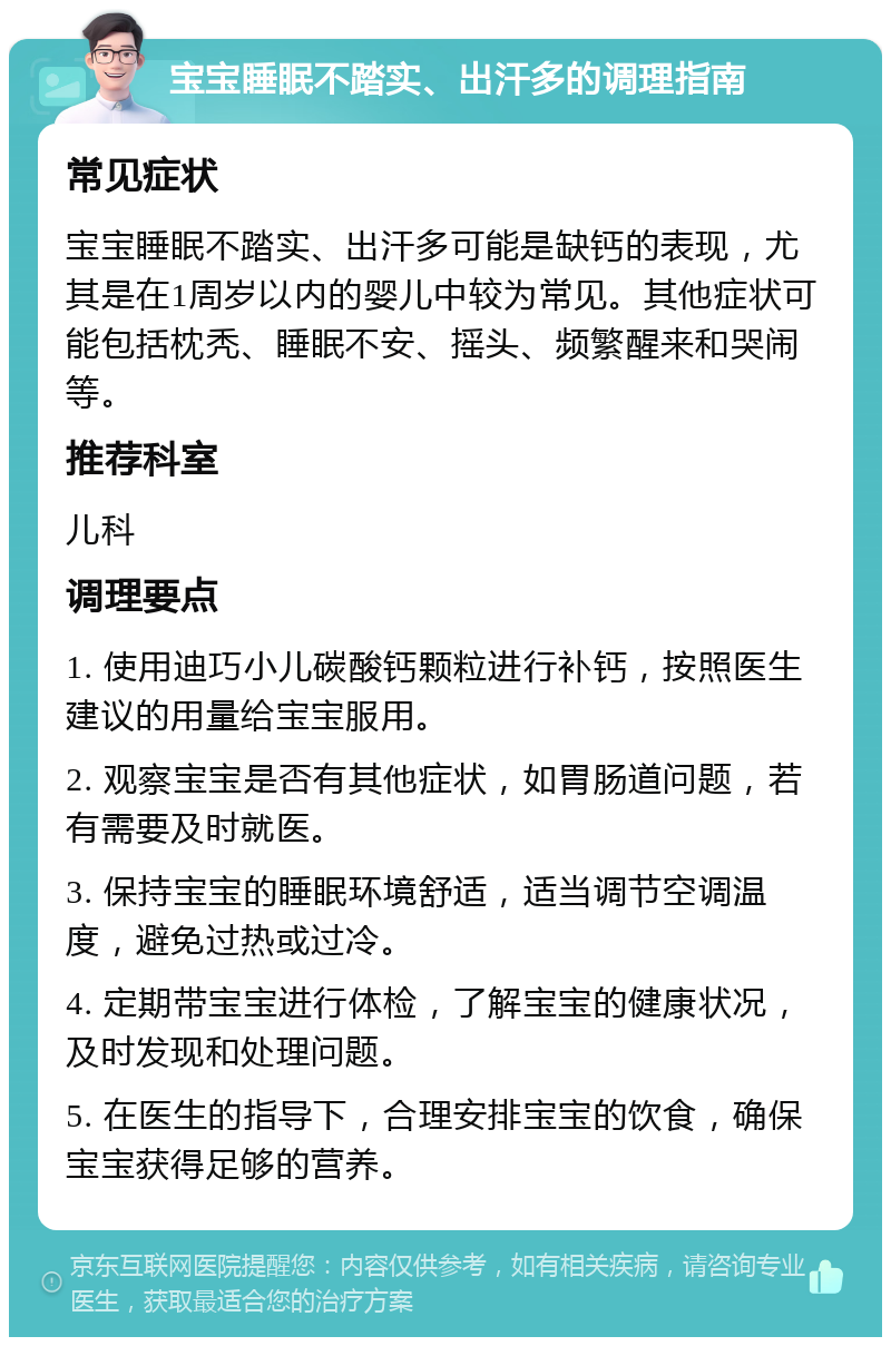 宝宝睡眠不踏实、出汗多的调理指南 常见症状 宝宝睡眠不踏实、出汗多可能是缺钙的表现，尤其是在1周岁以内的婴儿中较为常见。其他症状可能包括枕秃、睡眠不安、摇头、频繁醒来和哭闹等。 推荐科室 儿科 调理要点 1. 使用迪巧小儿碳酸钙颗粒进行补钙，按照医生建议的用量给宝宝服用。 2. 观察宝宝是否有其他症状，如胃肠道问题，若有需要及时就医。 3. 保持宝宝的睡眠环境舒适，适当调节空调温度，避免过热或过冷。 4. 定期带宝宝进行体检，了解宝宝的健康状况，及时发现和处理问题。 5. 在医生的指导下，合理安排宝宝的饮食，确保宝宝获得足够的营养。