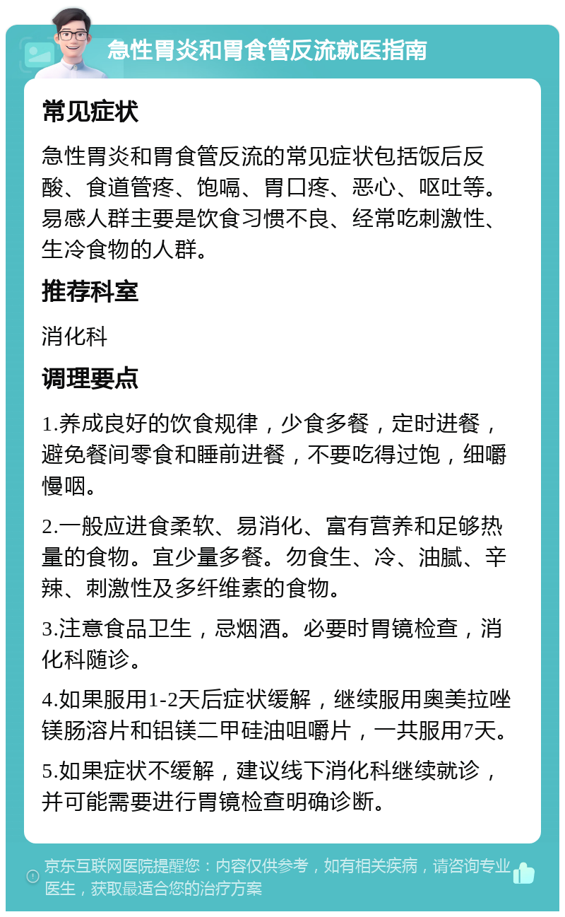 急性胃炎和胃食管反流就医指南 常见症状 急性胃炎和胃食管反流的常见症状包括饭后反酸、食道管疼、饱嗝、胃口疼、恶心、呕吐等。易感人群主要是饮食习惯不良、经常吃刺激性、生冷食物的人群。 推荐科室 消化科 调理要点 1.养成良好的饮食规律，少食多餐，定时进餐，避免餐间零食和睡前进餐，不要吃得过饱，细嚼慢咽。 2.一般应进食柔软、易消化、富有营养和足够热量的食物。宜少量多餐。勿食生、冷、油腻、辛辣、刺激性及多纤维素的食物。 3.注意食品卫生，忌烟酒。必要时胃镜检查，消化科随诊。 4.如果服用1-2天后症状缓解，继续服用奥美拉唑镁肠溶片和铝镁二甲硅油咀嚼片，一共服用7天。 5.如果症状不缓解，建议线下消化科继续就诊，并可能需要进行胃镜检查明确诊断。