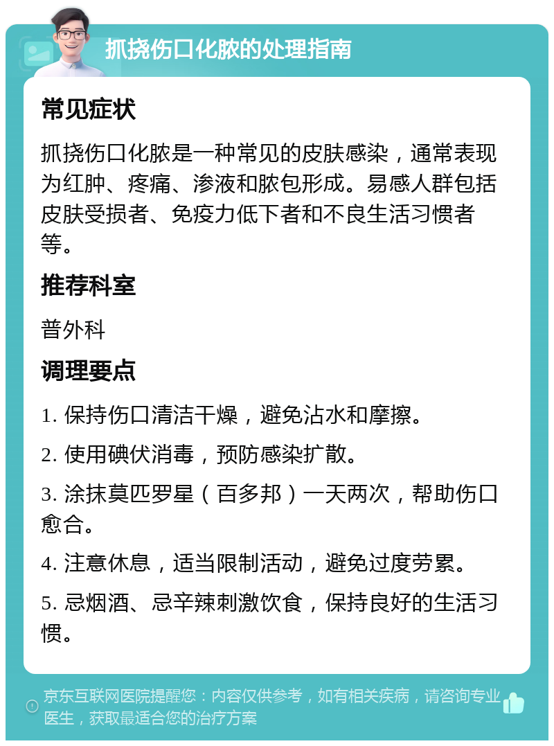 抓挠伤口化脓的处理指南 常见症状 抓挠伤口化脓是一种常见的皮肤感染，通常表现为红肿、疼痛、渗液和脓包形成。易感人群包括皮肤受损者、免疫力低下者和不良生活习惯者等。 推荐科室 普外科 调理要点 1. 保持伤口清洁干燥，避免沾水和摩擦。 2. 使用碘伏消毒，预防感染扩散。 3. 涂抹莫匹罗星（百多邦）一天两次，帮助伤口愈合。 4. 注意休息，适当限制活动，避免过度劳累。 5. 忌烟酒、忌辛辣刺激饮食，保持良好的生活习惯。