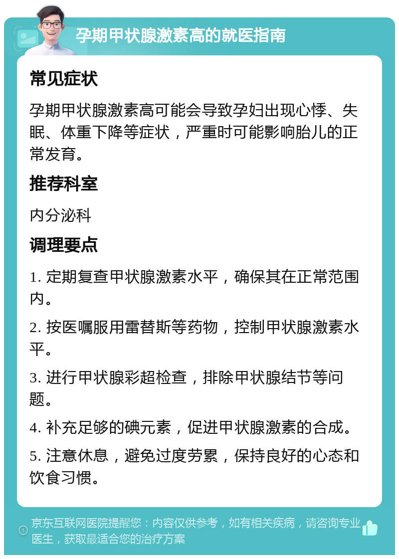 孕期甲状腺激素高的就医指南 常见症状 孕期甲状腺激素高可能会导致孕妇出现心悸、失眠、体重下降等症状，严重时可能影响胎儿的正常发育。 推荐科室 内分泌科 调理要点 1. 定期复查甲状腺激素水平，确保其在正常范围内。 2. 按医嘱服用雷替斯等药物，控制甲状腺激素水平。 3. 进行甲状腺彩超检查，排除甲状腺结节等问题。 4. 补充足够的碘元素，促进甲状腺激素的合成。 5. 注意休息，避免过度劳累，保持良好的心态和饮食习惯。