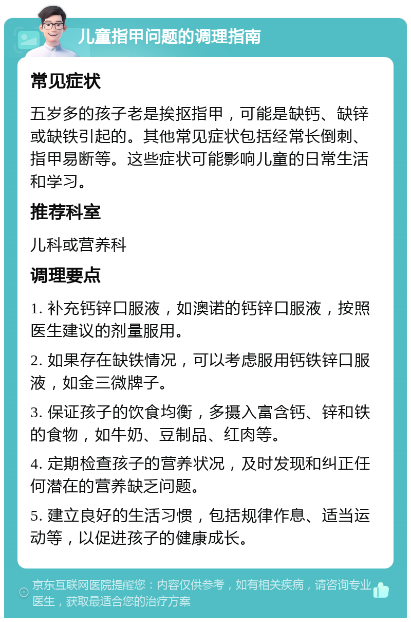 儿童指甲问题的调理指南 常见症状 五岁多的孩子老是挨抠指甲，可能是缺钙、缺锌或缺铁引起的。其他常见症状包括经常长倒刺、指甲易断等。这些症状可能影响儿童的日常生活和学习。 推荐科室 儿科或营养科 调理要点 1. 补充钙锌口服液，如澳诺的钙锌口服液，按照医生建议的剂量服用。 2. 如果存在缺铁情况，可以考虑服用钙铁锌口服液，如金三微牌子。 3. 保证孩子的饮食均衡，多摄入富含钙、锌和铁的食物，如牛奶、豆制品、红肉等。 4. 定期检查孩子的营养状况，及时发现和纠正任何潜在的营养缺乏问题。 5. 建立良好的生活习惯，包括规律作息、适当运动等，以促进孩子的健康成长。