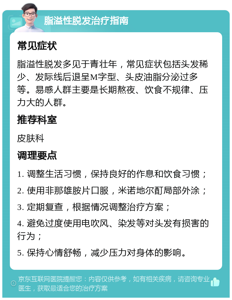 脂溢性脱发治疗指南 常见症状 脂溢性脱发多见于青壮年，常见症状包括头发稀少、发际线后退呈M字型、头皮油脂分泌过多等。易感人群主要是长期熬夜、饮食不规律、压力大的人群。 推荐科室 皮肤科 调理要点 1. 调整生活习惯，保持良好的作息和饮食习惯； 2. 使用非那雄胺片口服，米诺地尔酊局部外涂； 3. 定期复查，根据情况调整治疗方案； 4. 避免过度使用电吹风、染发等对头发有损害的行为； 5. 保持心情舒畅，减少压力对身体的影响。