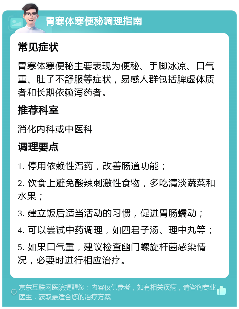 胃寒体寒便秘调理指南 常见症状 胃寒体寒便秘主要表现为便秘、手脚冰凉、口气重、肚子不舒服等症状，易感人群包括脾虚体质者和长期依赖泻药者。 推荐科室 消化内科或中医科 调理要点 1. 停用依赖性泻药，改善肠道功能； 2. 饮食上避免酸辣刺激性食物，多吃清淡蔬菜和水果； 3. 建立饭后适当活动的习惯，促进胃肠蠕动； 4. 可以尝试中药调理，如四君子汤、理中丸等； 5. 如果口气重，建议检查幽门螺旋杆菌感染情况，必要时进行相应治疗。