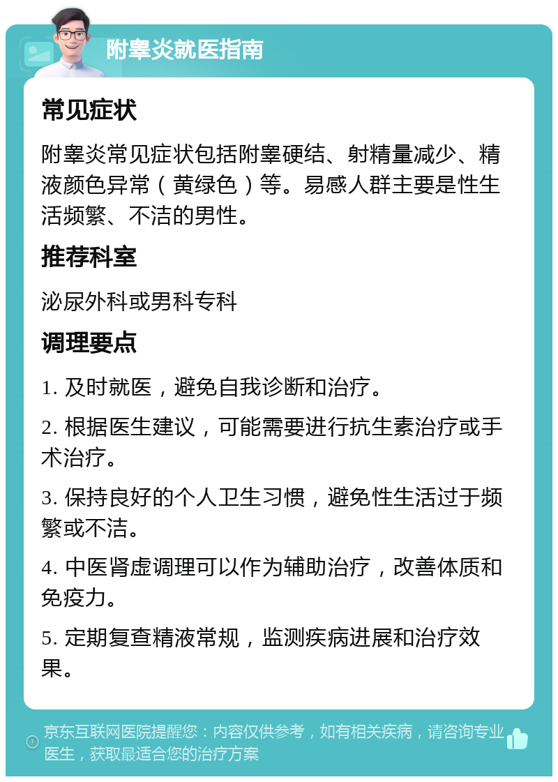 附睾炎就医指南 常见症状 附睾炎常见症状包括附睾硬结、射精量减少、精液颜色异常（黄绿色）等。易感人群主要是性生活频繁、不洁的男性。 推荐科室 泌尿外科或男科专科 调理要点 1. 及时就医，避免自我诊断和治疗。 2. 根据医生建议，可能需要进行抗生素治疗或手术治疗。 3. 保持良好的个人卫生习惯，避免性生活过于频繁或不洁。 4. 中医肾虚调理可以作为辅助治疗，改善体质和免疫力。 5. 定期复查精液常规，监测疾病进展和治疗效果。