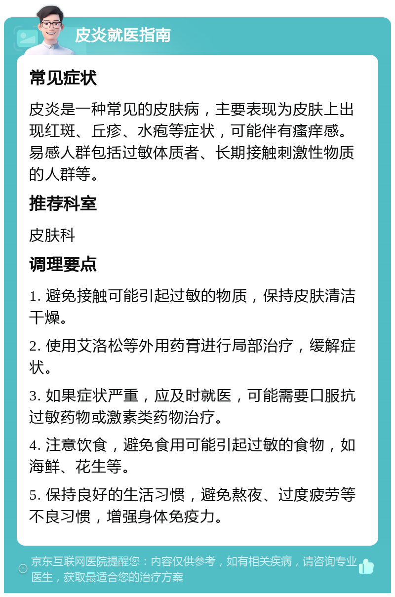 皮炎就医指南 常见症状 皮炎是一种常见的皮肤病，主要表现为皮肤上出现红斑、丘疹、水疱等症状，可能伴有瘙痒感。易感人群包括过敏体质者、长期接触刺激性物质的人群等。 推荐科室 皮肤科 调理要点 1. 避免接触可能引起过敏的物质，保持皮肤清洁干燥。 2. 使用艾洛松等外用药膏进行局部治疗，缓解症状。 3. 如果症状严重，应及时就医，可能需要口服抗过敏药物或激素类药物治疗。 4. 注意饮食，避免食用可能引起过敏的食物，如海鲜、花生等。 5. 保持良好的生活习惯，避免熬夜、过度疲劳等不良习惯，增强身体免疫力。