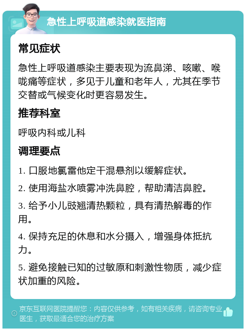 急性上呼吸道感染就医指南 常见症状 急性上呼吸道感染主要表现为流鼻涕、咳嗽、喉咙痛等症状，多见于儿童和老年人，尤其在季节交替或气候变化时更容易发生。 推荐科室 呼吸内科或儿科 调理要点 1. 口服地氯雷他定干混悬剂以缓解症状。 2. 使用海盐水喷雾冲洗鼻腔，帮助清洁鼻腔。 3. 给予小儿豉翘清热颗粒，具有清热解毒的作用。 4. 保持充足的休息和水分摄入，增强身体抵抗力。 5. 避免接触已知的过敏原和刺激性物质，减少症状加重的风险。