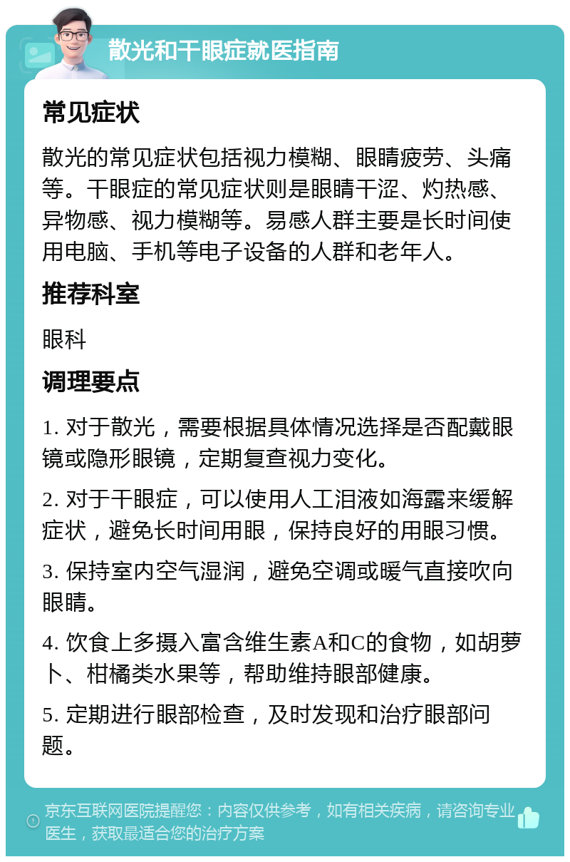 散光和干眼症就医指南 常见症状 散光的常见症状包括视力模糊、眼睛疲劳、头痛等。干眼症的常见症状则是眼睛干涩、灼热感、异物感、视力模糊等。易感人群主要是长时间使用电脑、手机等电子设备的人群和老年人。 推荐科室 眼科 调理要点 1. 对于散光，需要根据具体情况选择是否配戴眼镜或隐形眼镜，定期复查视力变化。 2. 对于干眼症，可以使用人工泪液如海露来缓解症状，避免长时间用眼，保持良好的用眼习惯。 3. 保持室内空气湿润，避免空调或暖气直接吹向眼睛。 4. 饮食上多摄入富含维生素A和C的食物，如胡萝卜、柑橘类水果等，帮助维持眼部健康。 5. 定期进行眼部检查，及时发现和治疗眼部问题。