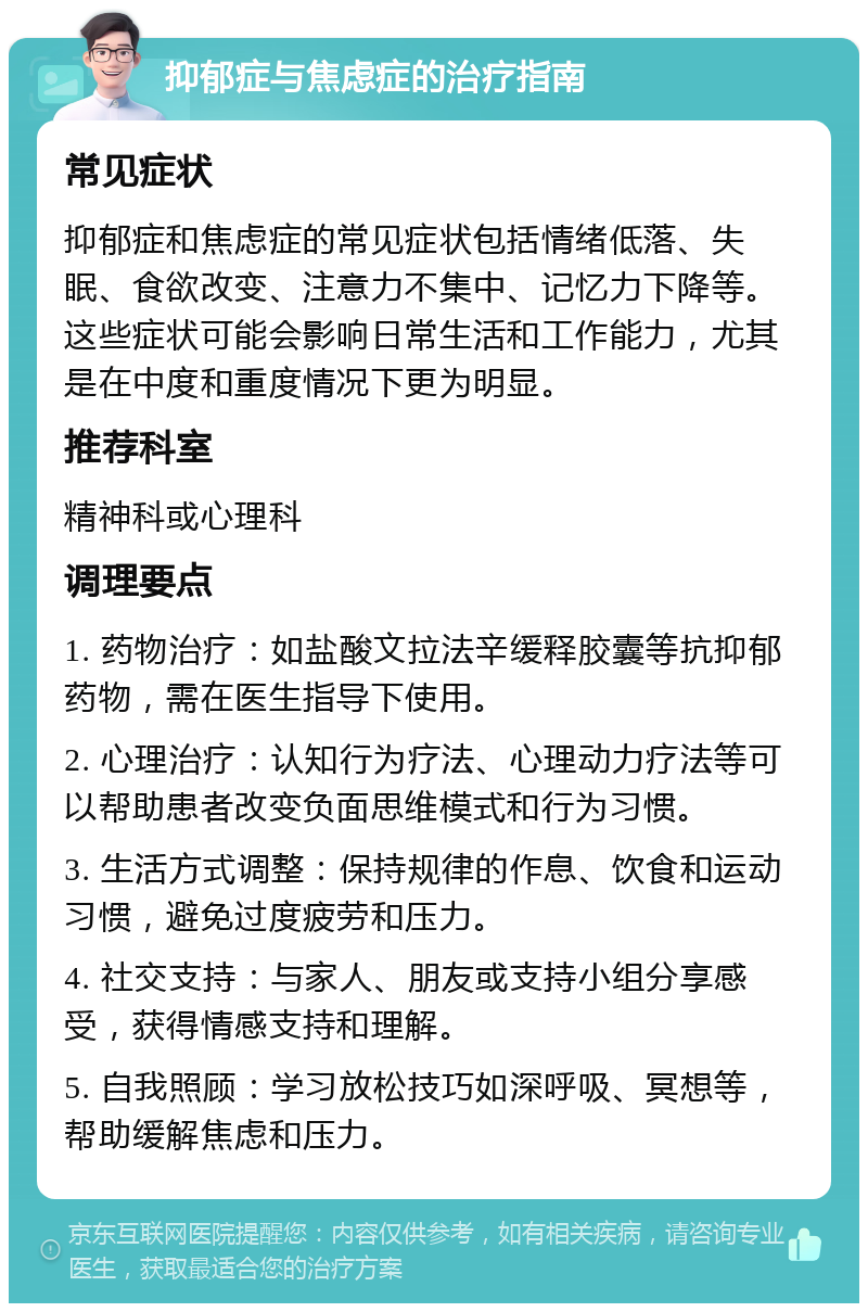 抑郁症与焦虑症的治疗指南 常见症状 抑郁症和焦虑症的常见症状包括情绪低落、失眠、食欲改变、注意力不集中、记忆力下降等。这些症状可能会影响日常生活和工作能力，尤其是在中度和重度情况下更为明显。 推荐科室 精神科或心理科 调理要点 1. 药物治疗：如盐酸文拉法辛缓释胶囊等抗抑郁药物，需在医生指导下使用。 2. 心理治疗：认知行为疗法、心理动力疗法等可以帮助患者改变负面思维模式和行为习惯。 3. 生活方式调整：保持规律的作息、饮食和运动习惯，避免过度疲劳和压力。 4. 社交支持：与家人、朋友或支持小组分享感受，获得情感支持和理解。 5. 自我照顾：学习放松技巧如深呼吸、冥想等，帮助缓解焦虑和压力。