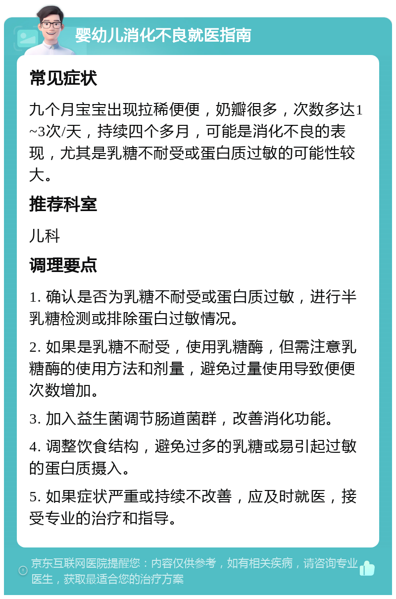 婴幼儿消化不良就医指南 常见症状 九个月宝宝出现拉稀便便，奶瓣很多，次数多达1~3次/天，持续四个多月，可能是消化不良的表现，尤其是乳糖不耐受或蛋白质过敏的可能性较大。 推荐科室 儿科 调理要点 1. 确认是否为乳糖不耐受或蛋白质过敏，进行半乳糖检测或排除蛋白过敏情况。 2. 如果是乳糖不耐受，使用乳糖酶，但需注意乳糖酶的使用方法和剂量，避免过量使用导致便便次数增加。 3. 加入益生菌调节肠道菌群，改善消化功能。 4. 调整饮食结构，避免过多的乳糖或易引起过敏的蛋白质摄入。 5. 如果症状严重或持续不改善，应及时就医，接受专业的治疗和指导。