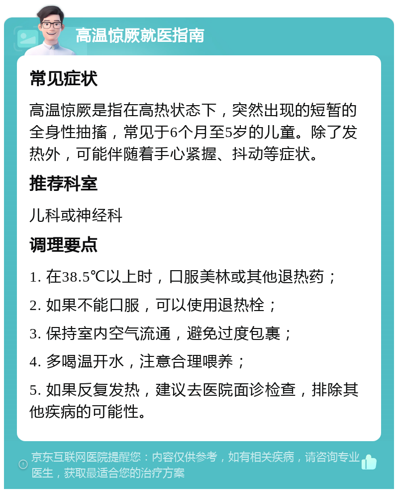 高温惊厥就医指南 常见症状 高温惊厥是指在高热状态下，突然出现的短暂的全身性抽搐，常见于6个月至5岁的儿童。除了发热外，可能伴随着手心紧握、抖动等症状。 推荐科室 儿科或神经科 调理要点 1. 在38.5℃以上时，口服美林或其他退热药； 2. 如果不能口服，可以使用退热栓； 3. 保持室内空气流通，避免过度包裹； 4. 多喝温开水，注意合理喂养； 5. 如果反复发热，建议去医院面诊检查，排除其他疾病的可能性。