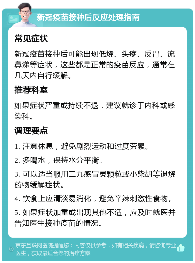 新冠疫苗接种后反应处理指南 常见症状 新冠疫苗接种后可能出现低烧、头疼、反胃、流鼻涕等症状，这些都是正常的疫苗反应，通常在几天内自行缓解。 推荐科室 如果症状严重或持续不退，建议就诊于内科或感染科。 调理要点 1. 注意休息，避免剧烈运动和过度劳累。 2. 多喝水，保持水分平衡。 3. 可以适当服用三九感冒灵颗粒或小柴胡等退烧药物缓解症状。 4. 饮食上应清淡易消化，避免辛辣刺激性食物。 5. 如果症状加重或出现其他不适，应及时就医并告知医生接种疫苗的情况。