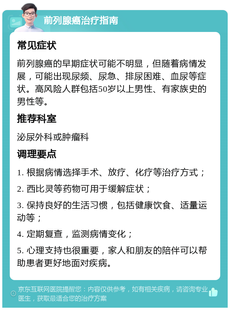 前列腺癌治疗指南 常见症状 前列腺癌的早期症状可能不明显，但随着病情发展，可能出现尿频、尿急、排尿困难、血尿等症状。高风险人群包括50岁以上男性、有家族史的男性等。 推荐科室 泌尿外科或肿瘤科 调理要点 1. 根据病情选择手术、放疗、化疗等治疗方式； 2. 西比灵等药物可用于缓解症状； 3. 保持良好的生活习惯，包括健康饮食、适量运动等； 4. 定期复查，监测病情变化； 5. 心理支持也很重要，家人和朋友的陪伴可以帮助患者更好地面对疾病。