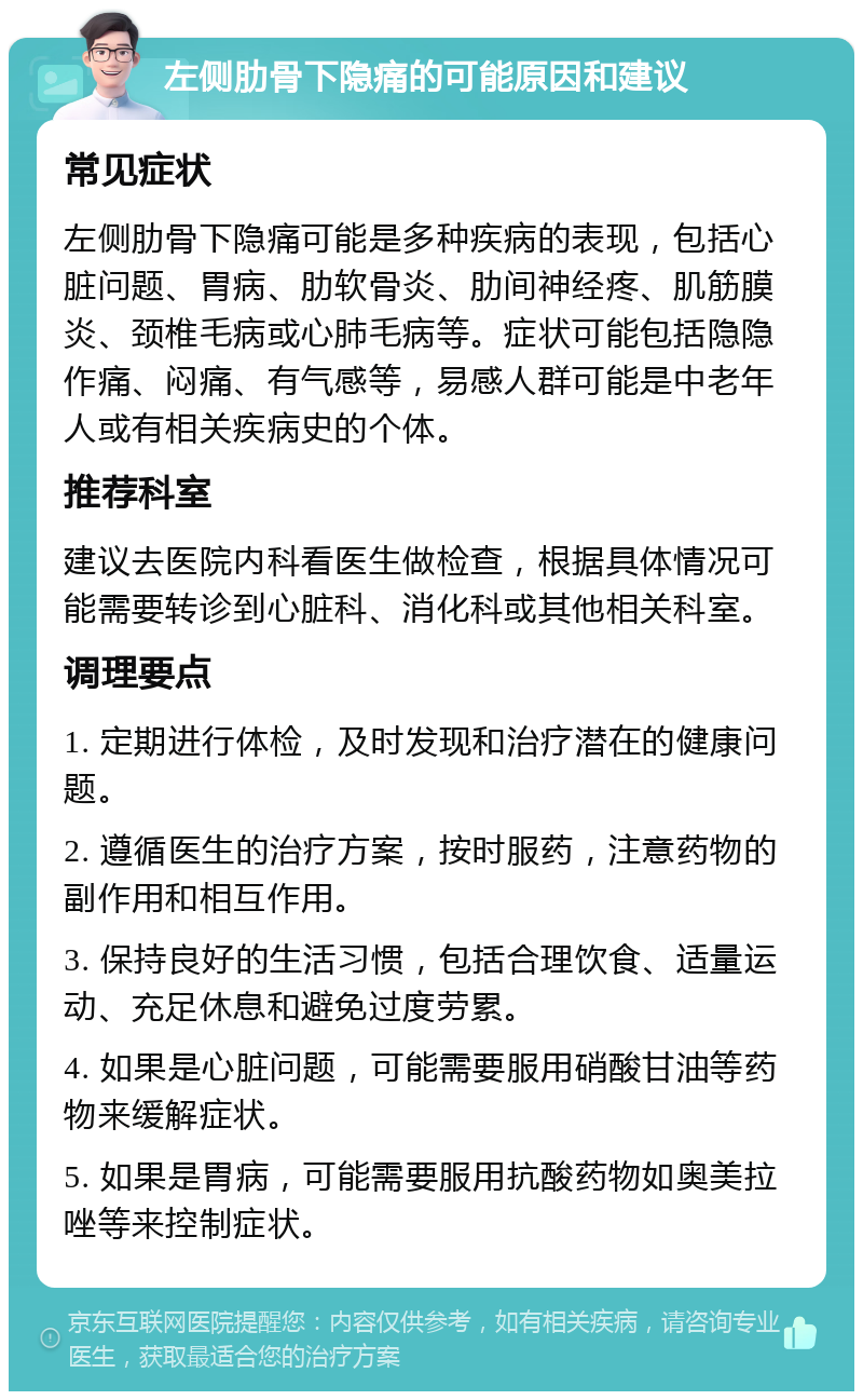 左侧肋骨下隐痛的可能原因和建议 常见症状 左侧肋骨下隐痛可能是多种疾病的表现，包括心脏问题、胃病、肋软骨炎、肋间神经疼、肌筋膜炎、颈椎毛病或心肺毛病等。症状可能包括隐隐作痛、闷痛、有气感等，易感人群可能是中老年人或有相关疾病史的个体。 推荐科室 建议去医院内科看医生做检查，根据具体情况可能需要转诊到心脏科、消化科或其他相关科室。 调理要点 1. 定期进行体检，及时发现和治疗潜在的健康问题。 2. 遵循医生的治疗方案，按时服药，注意药物的副作用和相互作用。 3. 保持良好的生活习惯，包括合理饮食、适量运动、充足休息和避免过度劳累。 4. 如果是心脏问题，可能需要服用硝酸甘油等药物来缓解症状。 5. 如果是胃病，可能需要服用抗酸药物如奥美拉唑等来控制症状。