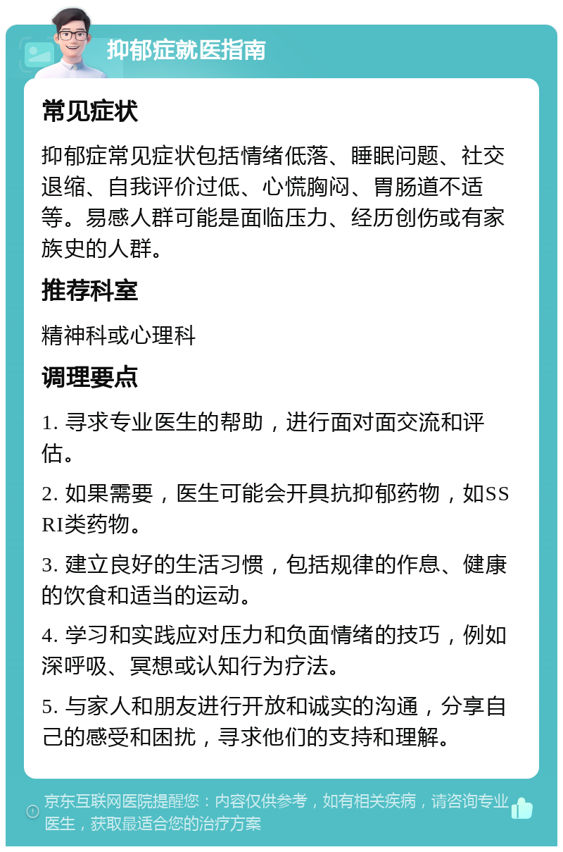 抑郁症就医指南 常见症状 抑郁症常见症状包括情绪低落、睡眠问题、社交退缩、自我评价过低、心慌胸闷、胃肠道不适等。易感人群可能是面临压力、经历创伤或有家族史的人群。 推荐科室 精神科或心理科 调理要点 1. 寻求专业医生的帮助，进行面对面交流和评估。 2. 如果需要，医生可能会开具抗抑郁药物，如SSRI类药物。 3. 建立良好的生活习惯，包括规律的作息、健康的饮食和适当的运动。 4. 学习和实践应对压力和负面情绪的技巧，例如深呼吸、冥想或认知行为疗法。 5. 与家人和朋友进行开放和诚实的沟通，分享自己的感受和困扰，寻求他们的支持和理解。