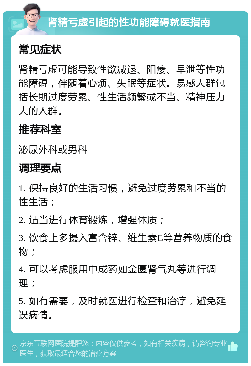 肾精亏虚引起的性功能障碍就医指南 常见症状 肾精亏虚可能导致性欲减退、阳痿、早泄等性功能障碍，伴随着心烦、失眠等症状。易感人群包括长期过度劳累、性生活频繁或不当、精神压力大的人群。 推荐科室 泌尿外科或男科 调理要点 1. 保持良好的生活习惯，避免过度劳累和不当的性生活； 2. 适当进行体育锻炼，增强体质； 3. 饮食上多摄入富含锌、维生素E等营养物质的食物； 4. 可以考虑服用中成药如金匮肾气丸等进行调理； 5. 如有需要，及时就医进行检查和治疗，避免延误病情。