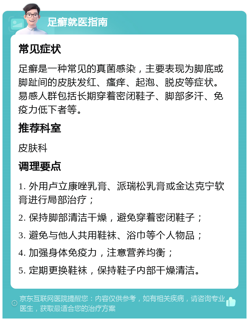 足癣就医指南 常见症状 足癣是一种常见的真菌感染，主要表现为脚底或脚趾间的皮肤发红、瘙痒、起泡、脱皮等症状。易感人群包括长期穿着密闭鞋子、脚部多汗、免疫力低下者等。 推荐科室 皮肤科 调理要点 1. 外用卢立康唑乳膏、派瑞松乳膏或金达克宁软膏进行局部治疗； 2. 保持脚部清洁干燥，避免穿着密闭鞋子； 3. 避免与他人共用鞋袜、浴巾等个人物品； 4. 加强身体免疫力，注意营养均衡； 5. 定期更换鞋袜，保持鞋子内部干燥清洁。