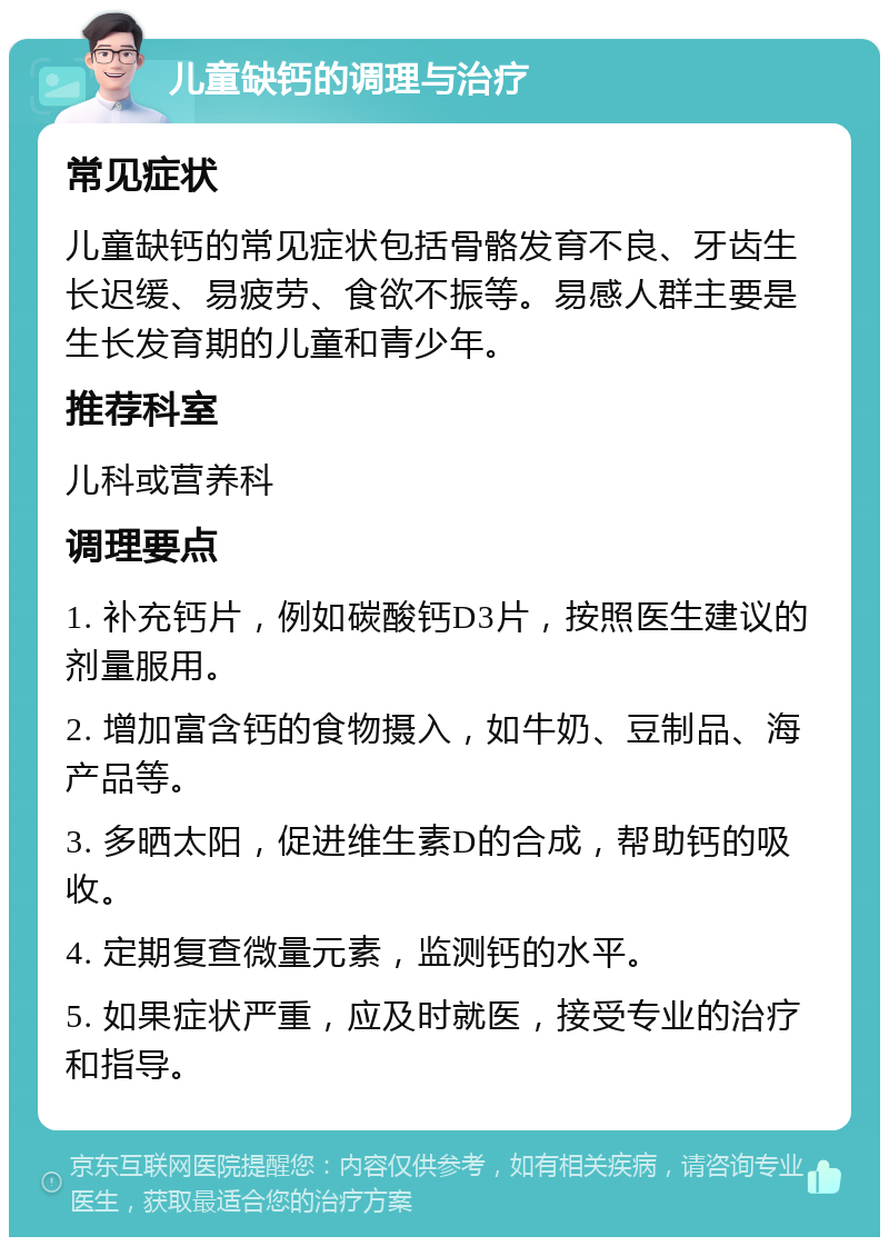 儿童缺钙的调理与治疗 常见症状 儿童缺钙的常见症状包括骨骼发育不良、牙齿生长迟缓、易疲劳、食欲不振等。易感人群主要是生长发育期的儿童和青少年。 推荐科室 儿科或营养科 调理要点 1. 补充钙片，例如碳酸钙D3片，按照医生建议的剂量服用。 2. 增加富含钙的食物摄入，如牛奶、豆制品、海产品等。 3. 多晒太阳，促进维生素D的合成，帮助钙的吸收。 4. 定期复查微量元素，监测钙的水平。 5. 如果症状严重，应及时就医，接受专业的治疗和指导。