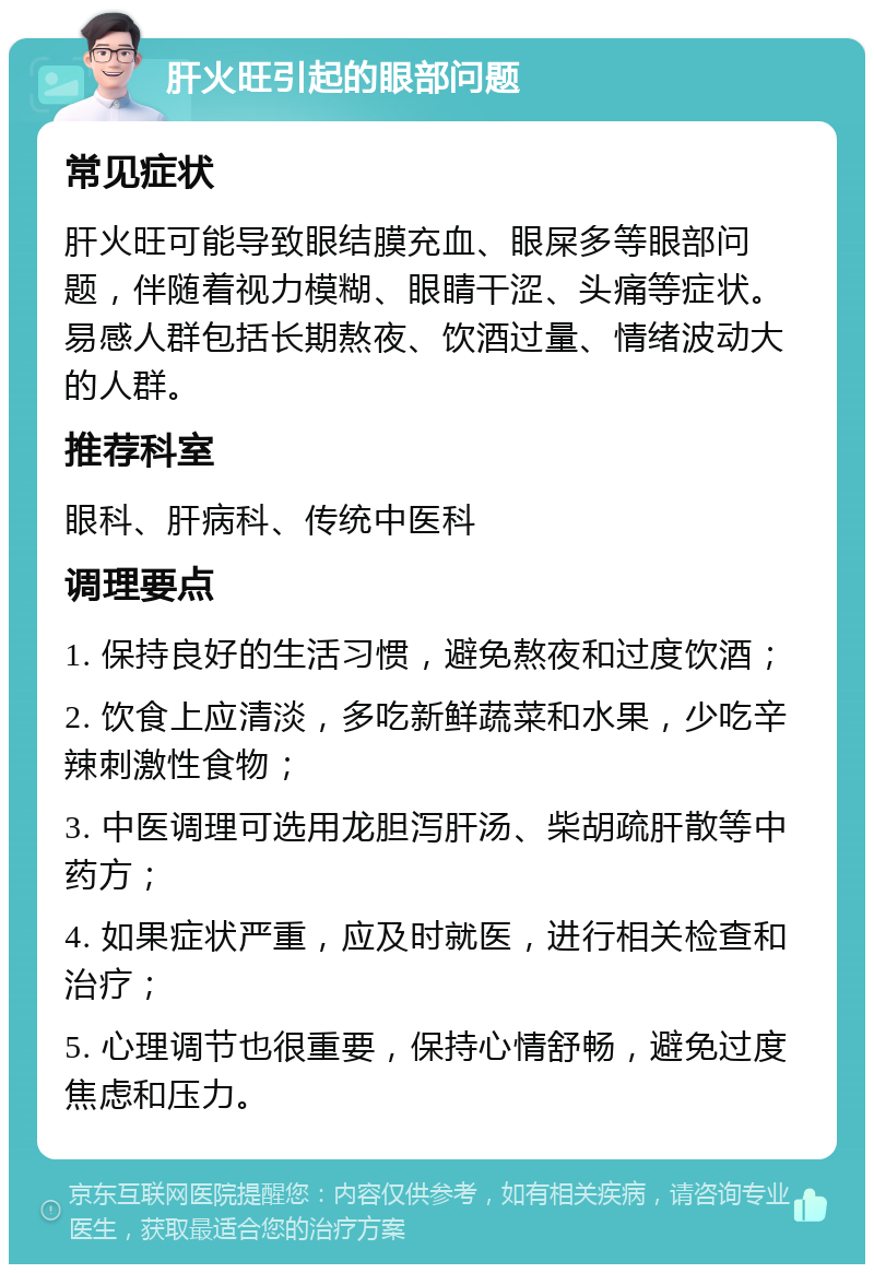 肝火旺引起的眼部问题 常见症状 肝火旺可能导致眼结膜充血、眼屎多等眼部问题，伴随着视力模糊、眼睛干涩、头痛等症状。易感人群包括长期熬夜、饮酒过量、情绪波动大的人群。 推荐科室 眼科、肝病科、传统中医科 调理要点 1. 保持良好的生活习惯，避免熬夜和过度饮酒； 2. 饮食上应清淡，多吃新鲜蔬菜和水果，少吃辛辣刺激性食物； 3. 中医调理可选用龙胆泻肝汤、柴胡疏肝散等中药方； 4. 如果症状严重，应及时就医，进行相关检查和治疗； 5. 心理调节也很重要，保持心情舒畅，避免过度焦虑和压力。