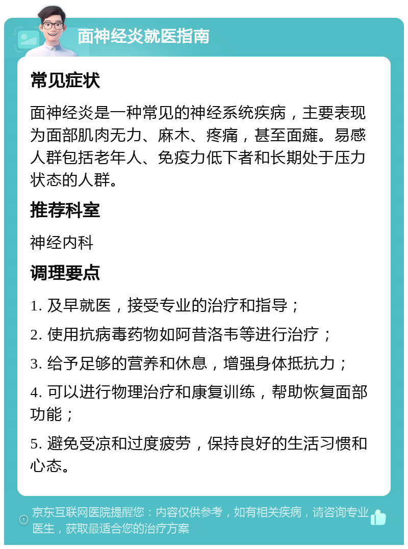 面神经炎就医指南 常见症状 面神经炎是一种常见的神经系统疾病，主要表现为面部肌肉无力、麻木、疼痛，甚至面瘫。易感人群包括老年人、免疫力低下者和长期处于压力状态的人群。 推荐科室 神经内科 调理要点 1. 及早就医，接受专业的治疗和指导； 2. 使用抗病毒药物如阿昔洛韦等进行治疗； 3. 给予足够的营养和休息，增强身体抵抗力； 4. 可以进行物理治疗和康复训练，帮助恢复面部功能； 5. 避免受凉和过度疲劳，保持良好的生活习惯和心态。