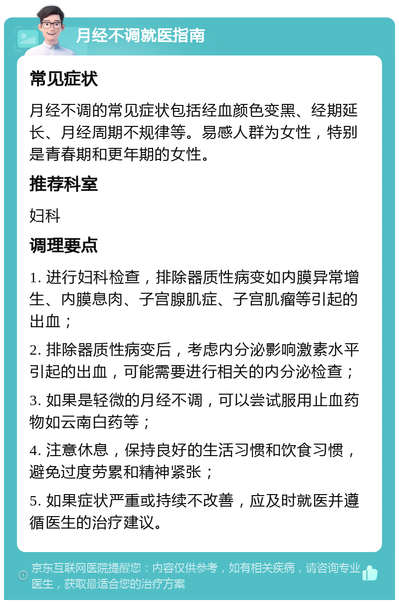 月经不调就医指南 常见症状 月经不调的常见症状包括经血颜色变黑、经期延长、月经周期不规律等。易感人群为女性，特别是青春期和更年期的女性。 推荐科室 妇科 调理要点 1. 进行妇科检查，排除器质性病变如内膜异常增生、内膜息肉、子宫腺肌症、子宫肌瘤等引起的出血； 2. 排除器质性病变后，考虑内分泌影响激素水平引起的出血，可能需要进行相关的内分泌检查； 3. 如果是轻微的月经不调，可以尝试服用止血药物如云南白药等； 4. 注意休息，保持良好的生活习惯和饮食习惯，避免过度劳累和精神紧张； 5. 如果症状严重或持续不改善，应及时就医并遵循医生的治疗建议。