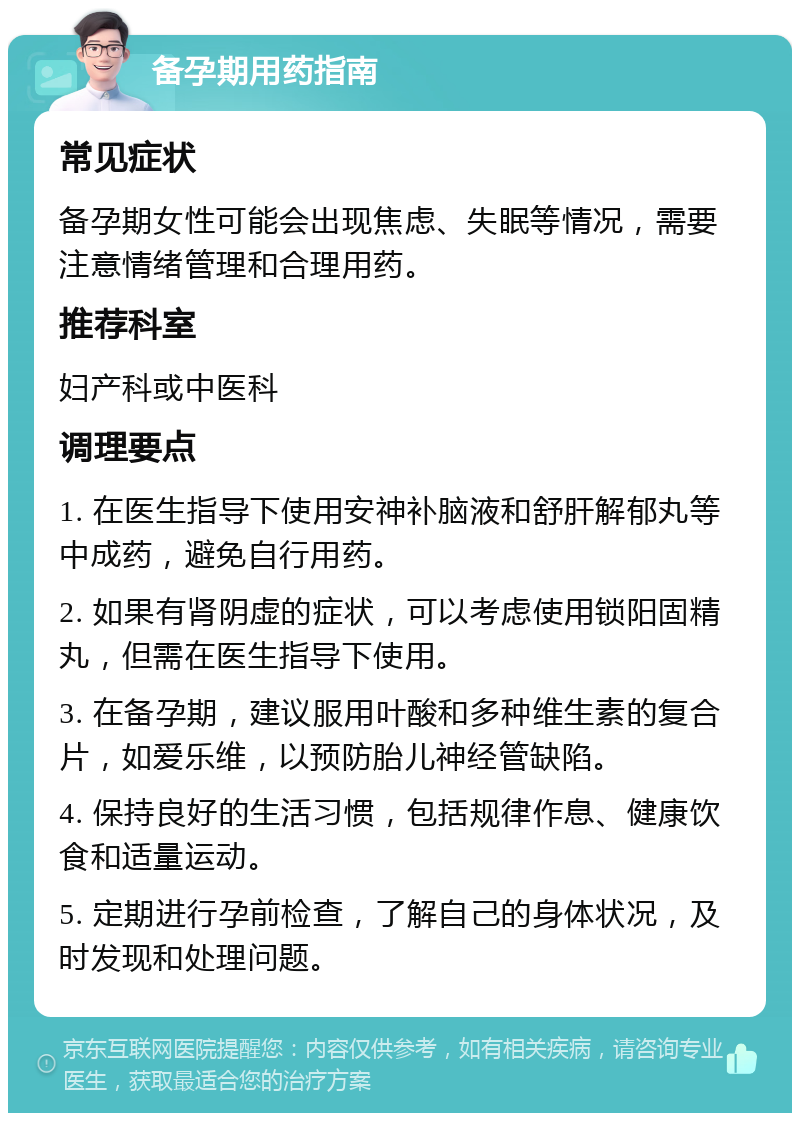 备孕期用药指南 常见症状 备孕期女性可能会出现焦虑、失眠等情况，需要注意情绪管理和合理用药。 推荐科室 妇产科或中医科 调理要点 1. 在医生指导下使用安神补脑液和舒肝解郁丸等中成药，避免自行用药。 2. 如果有肾阴虚的症状，可以考虑使用锁阳固精丸，但需在医生指导下使用。 3. 在备孕期，建议服用叶酸和多种维生素的复合片，如爱乐维，以预防胎儿神经管缺陷。 4. 保持良好的生活习惯，包括规律作息、健康饮食和适量运动。 5. 定期进行孕前检查，了解自己的身体状况，及时发现和处理问题。