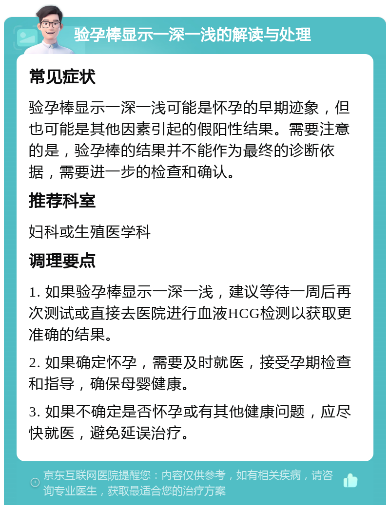 验孕棒显示一深一浅的解读与处理 常见症状 验孕棒显示一深一浅可能是怀孕的早期迹象，但也可能是其他因素引起的假阳性结果。需要注意的是，验孕棒的结果并不能作为最终的诊断依据，需要进一步的检查和确认。 推荐科室 妇科或生殖医学科 调理要点 1. 如果验孕棒显示一深一浅，建议等待一周后再次测试或直接去医院进行血液HCG检测以获取更准确的结果。 2. 如果确定怀孕，需要及时就医，接受孕期检查和指导，确保母婴健康。 3. 如果不确定是否怀孕或有其他健康问题，应尽快就医，避免延误治疗。