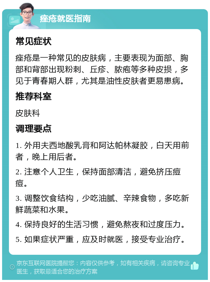 痤疮就医指南 常见症状 痤疮是一种常见的皮肤病，主要表现为面部、胸部和背部出现粉刺、丘疹、脓疱等多种皮损，多见于青春期人群，尤其是油性皮肤者更易患病。 推荐科室 皮肤科 调理要点 1. 外用夫西地酸乳膏和阿达帕林凝胶，白天用前者，晚上用后者。 2. 注意个人卫生，保持面部清洁，避免挤压痘痘。 3. 调整饮食结构，少吃油腻、辛辣食物，多吃新鲜蔬菜和水果。 4. 保持良好的生活习惯，避免熬夜和过度压力。 5. 如果症状严重，应及时就医，接受专业治疗。