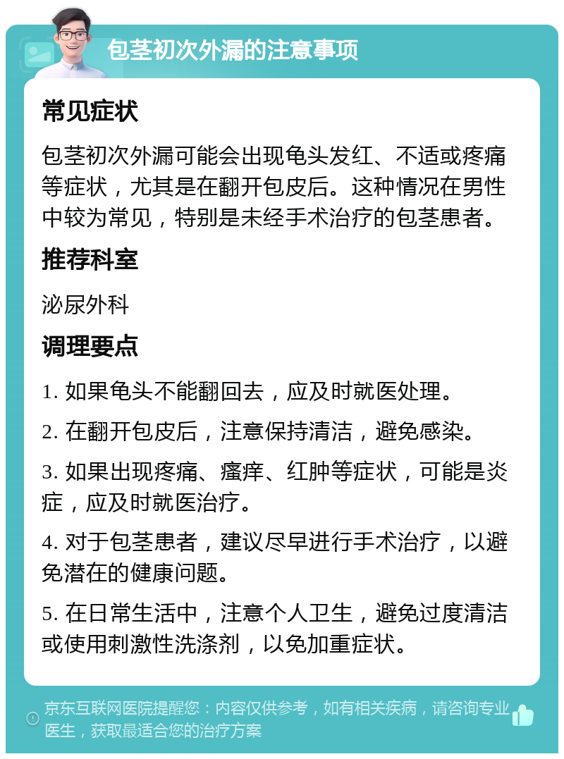 包茎初次外漏的注意事项 常见症状 包茎初次外漏可能会出现龟头发红、不适或疼痛等症状，尤其是在翻开包皮后。这种情况在男性中较为常见，特别是未经手术治疗的包茎患者。 推荐科室 泌尿外科 调理要点 1. 如果龟头不能翻回去，应及时就医处理。 2. 在翻开包皮后，注意保持清洁，避免感染。 3. 如果出现疼痛、瘙痒、红肿等症状，可能是炎症，应及时就医治疗。 4. 对于包茎患者，建议尽早进行手术治疗，以避免潜在的健康问题。 5. 在日常生活中，注意个人卫生，避免过度清洁或使用刺激性洗涤剂，以免加重症状。