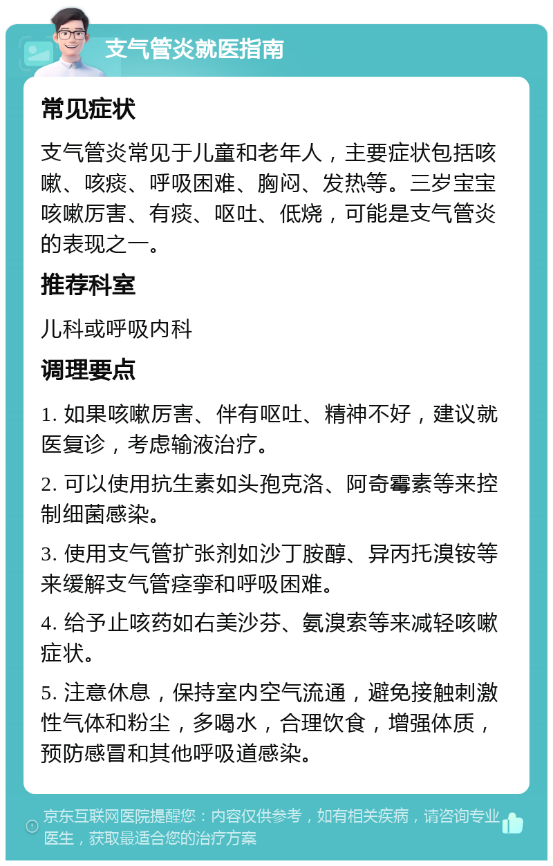 支气管炎就医指南 常见症状 支气管炎常见于儿童和老年人，主要症状包括咳嗽、咳痰、呼吸困难、胸闷、发热等。三岁宝宝咳嗽厉害、有痰、呕吐、低烧，可能是支气管炎的表现之一。 推荐科室 儿科或呼吸内科 调理要点 1. 如果咳嗽厉害、伴有呕吐、精神不好，建议就医复诊，考虑输液治疗。 2. 可以使用抗生素如头孢克洛、阿奇霉素等来控制细菌感染。 3. 使用支气管扩张剂如沙丁胺醇、异丙托溴铵等来缓解支气管痉挛和呼吸困难。 4. 给予止咳药如右美沙芬、氨溴索等来减轻咳嗽症状。 5. 注意休息，保持室内空气流通，避免接触刺激性气体和粉尘，多喝水，合理饮食，增强体质，预防感冒和其他呼吸道感染。