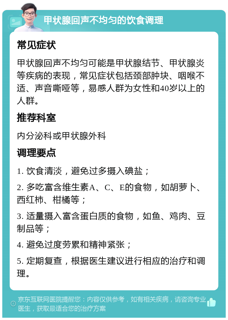 甲状腺回声不均匀的饮食调理 常见症状 甲状腺回声不均匀可能是甲状腺结节、甲状腺炎等疾病的表现，常见症状包括颈部肿块、咽喉不适、声音嘶哑等，易感人群为女性和40岁以上的人群。 推荐科室 内分泌科或甲状腺外科 调理要点 1. 饮食清淡，避免过多摄入碘盐； 2. 多吃富含维生素A、C、E的食物，如胡萝卜、西红柿、柑橘等； 3. 适量摄入富含蛋白质的食物，如鱼、鸡肉、豆制品等； 4. 避免过度劳累和精神紧张； 5. 定期复查，根据医生建议进行相应的治疗和调理。