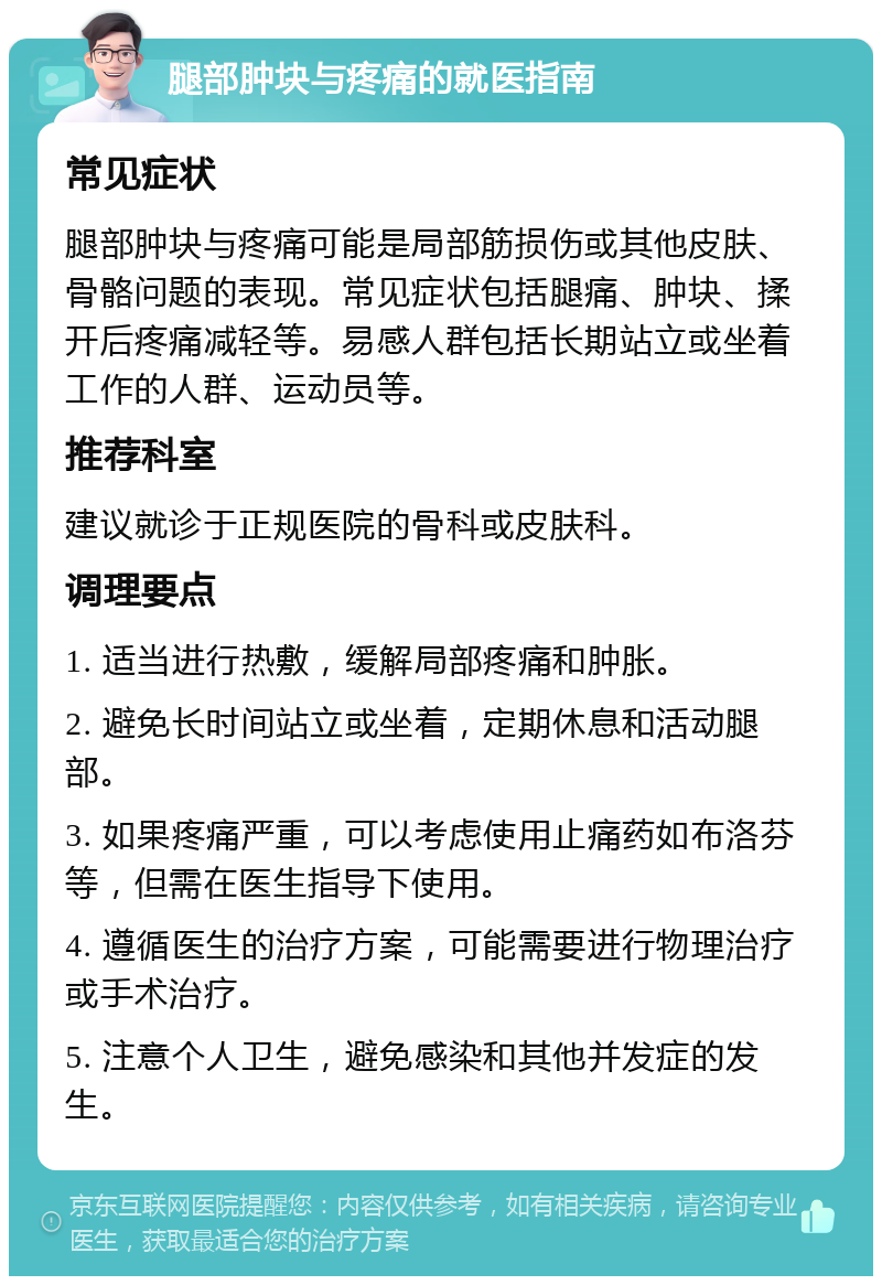 腿部肿块与疼痛的就医指南 常见症状 腿部肿块与疼痛可能是局部筋损伤或其他皮肤、骨骼问题的表现。常见症状包括腿痛、肿块、揉开后疼痛减轻等。易感人群包括长期站立或坐着工作的人群、运动员等。 推荐科室 建议就诊于正规医院的骨科或皮肤科。 调理要点 1. 适当进行热敷，缓解局部疼痛和肿胀。 2. 避免长时间站立或坐着，定期休息和活动腿部。 3. 如果疼痛严重，可以考虑使用止痛药如布洛芬等，但需在医生指导下使用。 4. 遵循医生的治疗方案，可能需要进行物理治疗或手术治疗。 5. 注意个人卫生，避免感染和其他并发症的发生。