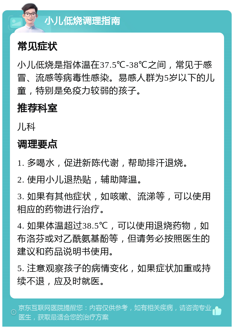 小儿低烧调理指南 常见症状 小儿低烧是指体温在37.5℃-38℃之间，常见于感冒、流感等病毒性感染。易感人群为5岁以下的儿童，特别是免疫力较弱的孩子。 推荐科室 儿科 调理要点 1. 多喝水，促进新陈代谢，帮助排汗退烧。 2. 使用小儿退热贴，辅助降温。 3. 如果有其他症状，如咳嗽、流涕等，可以使用相应的药物进行治疗。 4. 如果体温超过38.5℃，可以使用退烧药物，如布洛芬或对乙酰氨基酚等，但请务必按照医生的建议和药品说明书使用。 5. 注意观察孩子的病情变化，如果症状加重或持续不退，应及时就医。