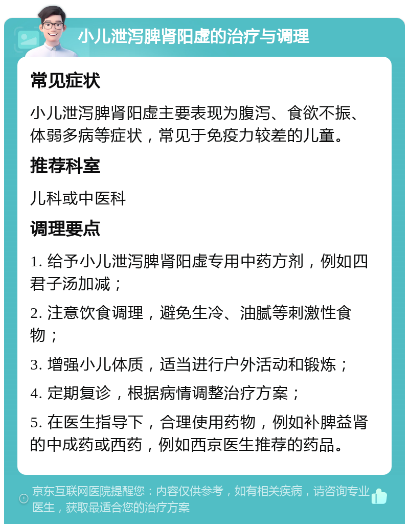 小儿泄泻脾肾阳虚的治疗与调理 常见症状 小儿泄泻脾肾阳虚主要表现为腹泻、食欲不振、体弱多病等症状，常见于免疫力较差的儿童。 推荐科室 儿科或中医科 调理要点 1. 给予小儿泄泻脾肾阳虚专用中药方剂，例如四君子汤加减； 2. 注意饮食调理，避免生冷、油腻等刺激性食物； 3. 增强小儿体质，适当进行户外活动和锻炼； 4. 定期复诊，根据病情调整治疗方案； 5. 在医生指导下，合理使用药物，例如补脾益肾的中成药或西药，例如西京医生推荐的药品。