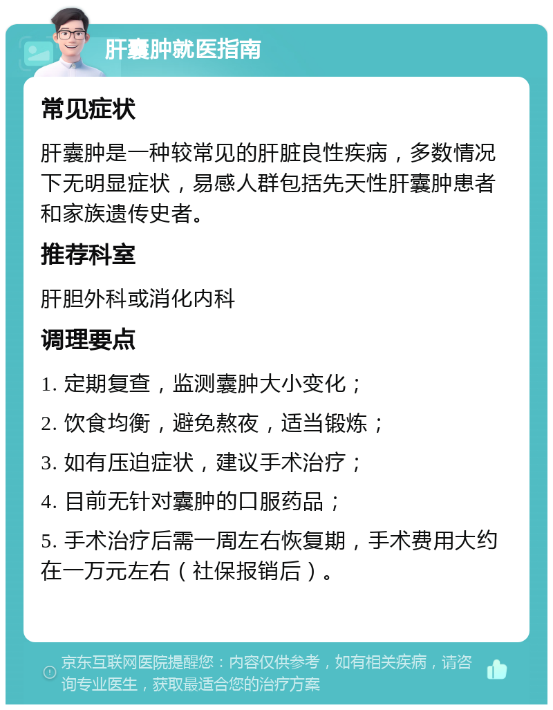 肝囊肿就医指南 常见症状 肝囊肿是一种较常见的肝脏良性疾病，多数情况下无明显症状，易感人群包括先天性肝囊肿患者和家族遗传史者。 推荐科室 肝胆外科或消化内科 调理要点 1. 定期复查，监测囊肿大小变化； 2. 饮食均衡，避免熬夜，适当锻炼； 3. 如有压迫症状，建议手术治疗； 4. 目前无针对囊肿的口服药品； 5. 手术治疗后需一周左右恢复期，手术费用大约在一万元左右（社保报销后）。