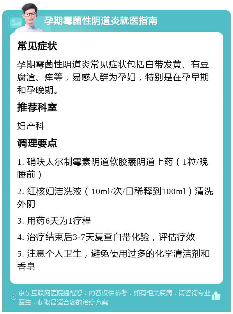 孕期霉菌性阴道炎就医指南 常见症状 孕期霉菌性阴道炎常见症状包括白带发黄、有豆腐渣、痒等，易感人群为孕妇，特别是在孕早期和孕晚期。 推荐科室 妇产科 调理要点 1. 硝呋太尔制霉素阴道软胶囊阴道上药（1粒/晚睡前） 2. 红核妇洁洗液（10ml/次/日稀释到100ml）清洗外阴 3. 用药6天为1疗程 4. 治疗结束后3-7天复查白带化验，评估疗效 5. 注意个人卫生，避免使用过多的化学清洁剂和香皂