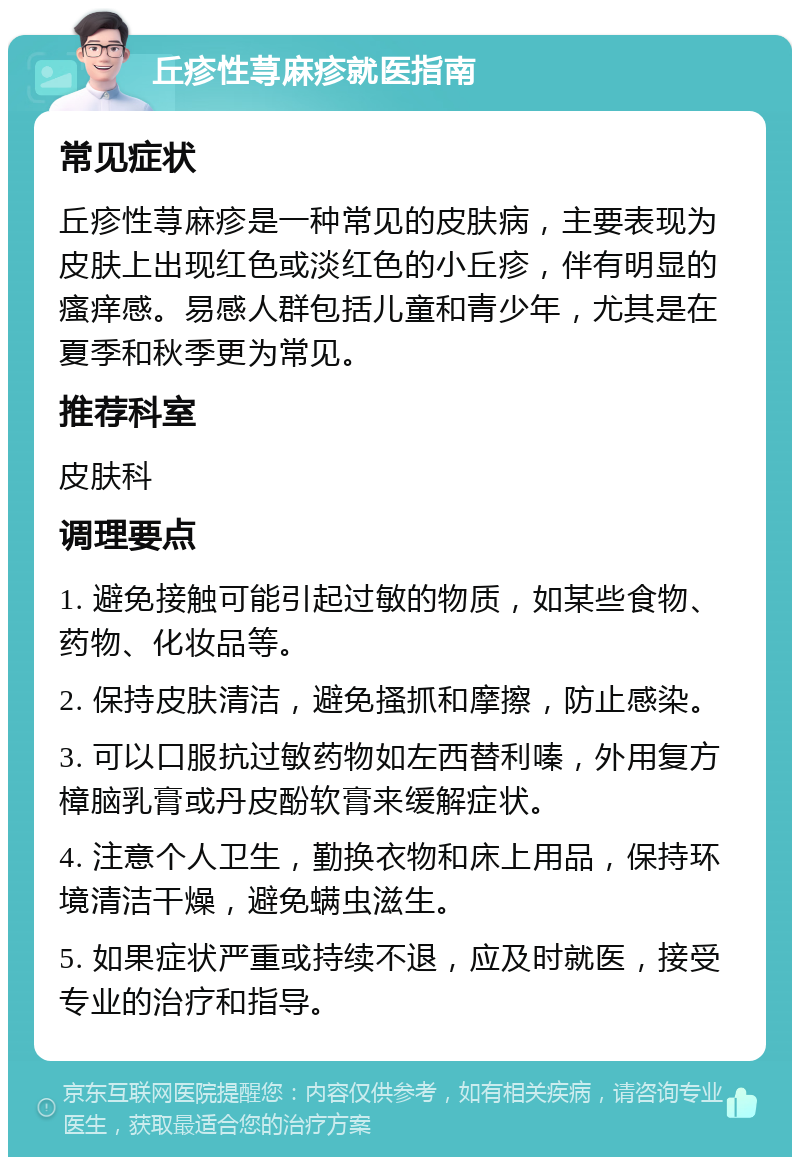 丘疹性荨麻疹就医指南 常见症状 丘疹性荨麻疹是一种常见的皮肤病，主要表现为皮肤上出现红色或淡红色的小丘疹，伴有明显的瘙痒感。易感人群包括儿童和青少年，尤其是在夏季和秋季更为常见。 推荐科室 皮肤科 调理要点 1. 避免接触可能引起过敏的物质，如某些食物、药物、化妆品等。 2. 保持皮肤清洁，避免搔抓和摩擦，防止感染。 3. 可以口服抗过敏药物如左西替利嗪，外用复方樟脑乳膏或丹皮酚软膏来缓解症状。 4. 注意个人卫生，勤换衣物和床上用品，保持环境清洁干燥，避免螨虫滋生。 5. 如果症状严重或持续不退，应及时就医，接受专业的治疗和指导。