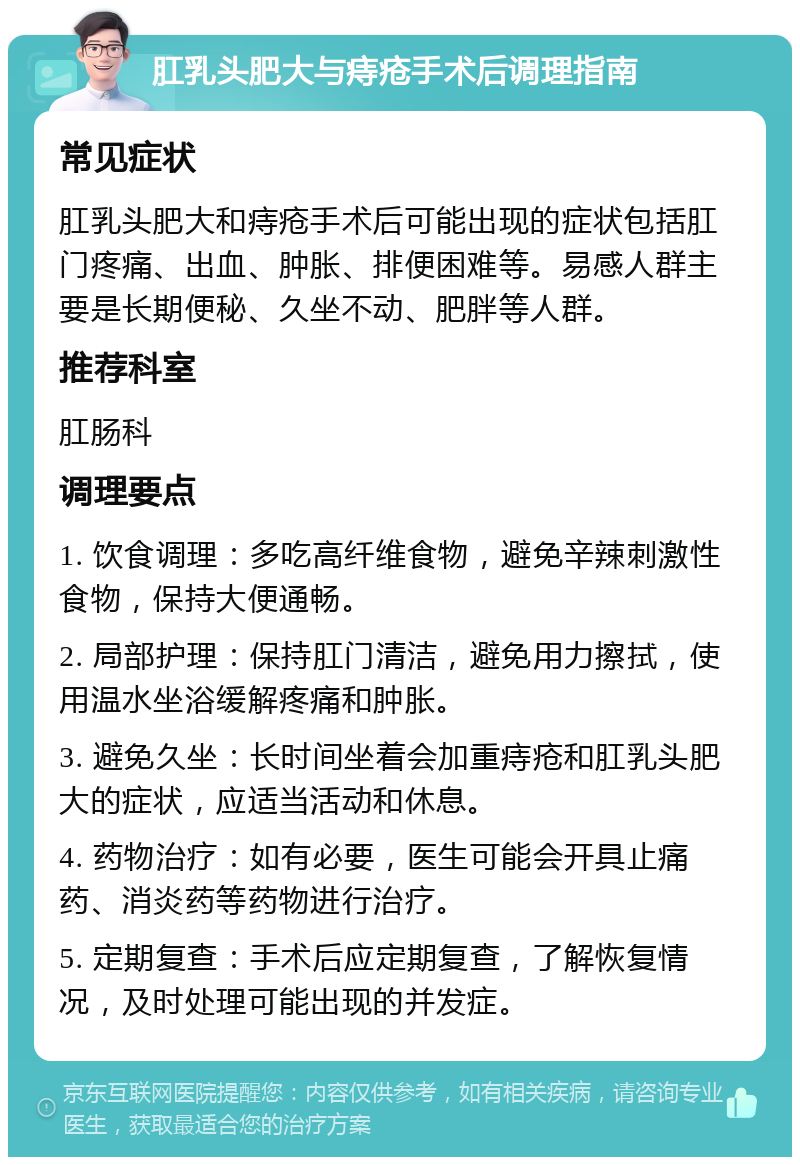 肛乳头肥大与痔疮手术后调理指南 常见症状 肛乳头肥大和痔疮手术后可能出现的症状包括肛门疼痛、出血、肿胀、排便困难等。易感人群主要是长期便秘、久坐不动、肥胖等人群。 推荐科室 肛肠科 调理要点 1. 饮食调理：多吃高纤维食物，避免辛辣刺激性食物，保持大便通畅。 2. 局部护理：保持肛门清洁，避免用力擦拭，使用温水坐浴缓解疼痛和肿胀。 3. 避免久坐：长时间坐着会加重痔疮和肛乳头肥大的症状，应适当活动和休息。 4. 药物治疗：如有必要，医生可能会开具止痛药、消炎药等药物进行治疗。 5. 定期复查：手术后应定期复查，了解恢复情况，及时处理可能出现的并发症。