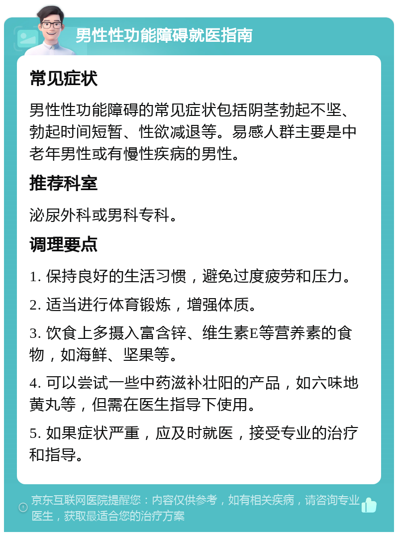 男性性功能障碍就医指南 常见症状 男性性功能障碍的常见症状包括阴茎勃起不坚、勃起时间短暂、性欲减退等。易感人群主要是中老年男性或有慢性疾病的男性。 推荐科室 泌尿外科或男科专科。 调理要点 1. 保持良好的生活习惯，避免过度疲劳和压力。 2. 适当进行体育锻炼，增强体质。 3. 饮食上多摄入富含锌、维生素E等营养素的食物，如海鲜、坚果等。 4. 可以尝试一些中药滋补壮阳的产品，如六味地黄丸等，但需在医生指导下使用。 5. 如果症状严重，应及时就医，接受专业的治疗和指导。